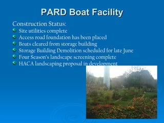 PARD Boat Facility Construction Status: Site utilities complete Access road foundation has been placed Boats cleared from storage building Storage Building Demolition scheduled for late June  Four Season’s landscape screening complete HACA landscaping proposal in development 