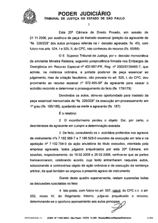 PODER JUDICIÁRIO
                    TRIBUNAL DE JUSTIÇA DO ESTADO DE SÃO PAULO
                                                          2

                               Esta 20a Câmara                de Direito     Privado, em            sessão   de
     21 11 2006, por ausência de peça de traslado essencial (petição da agravante de
     "fls 226/228" dos autos principais referida na r decisão agravada, fls 45), com
     fulcro nos arts 524, I e 525, II, do CPC, não conheceu do recurso (fls 65/68)

                               O E Superior Tribunal de Justiça, por v decisão monocrática
     da eminente Ministra Relatora, seguindo jurisprudência firmada nos Embargos de
     Divergência em Recurso Especial n° 433 687-PR, Reg n° 2002/0139465-7, que
     admite, na instância ordinária, a juntada posterior de peça essencial ao
    julgamento, mas de colação facultativa, não prevista no art 525, I, do CPC, deu
     provimento ao recurso especial n° 972 455-SP da agravante para cassar o
     acórdão recorrido e determinar o prosseguimento do feito (fls 178/179)

                               Devolvidos os autos, abriu-se oportunidade para traslado da
     peça essencial mencionada de "fls 226/228" da execução em processamento em
     1 o grau (fls 185/186), quedando-se inerte a agravante (fls 187)

                               É o relatório

                               2    O inconformismo perdeu o objeto                     Daí, por certo, o
     desinteresse da agravante em cumprir a determinação exarada

                               3 De feito, consultando os v acórdãos proferidos nos agravos
     de instrumento n°s 7 182 989-7 e 7 186 528-0 oriundos da execução em tela e na
     apelação n° 7 102 754-0 da ação anulatóna do título executivo, intentada pela
     empresa agravada, todos julgados prejudicados por esta 20a Câmara, em
     sessões, respectivamente, de 19 02 2008 e 26 02 2008, verifica-se que as partes
     transacionaram, celebrando acordo, cujo texto entranharam naqueles autos,
     solucionando a controvérsia objeto da ação ordinária e da execução da sentença
     arbitrai, da qual também se originou o presente agravo de instrumento

                                Diante deste quadro superveniente, restam superadas todas
     as discussões suscitadas no feito

                                4 Isto posto, com fulcro no art 557, caput do CPC c c o art
     202,     inciso    IV,   do     Regimento        Interno, julga-se        prejudicado          o   recurso,
     determinando-se o oportuno apensamento aos autos pnncipais>o




ARTES GRÁFICAS-TJ    AGRV N° 7 099 589-6 - São Paulo - VOTO 13 259 - Rosely/Márcio/Renata/Robmson              410035
 