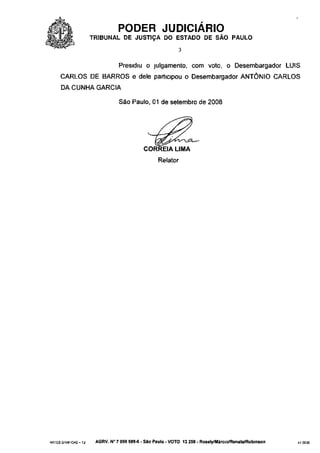 PODER JUDICIÁRIO
                       TRIBUNAL DE JUSTIÇA DO ESTADO DE SÃO PAULO
                                                              3


                                  Presidiu o julgamento, com voto, o Desembargador LUÍS
      CARLOS DE BARROS e dele participou o Desembargador ANTÔNIO CARLOS
      DA CUNHA GARCIA

                                  São Paulo, 01 de setembro de 2008




                                              CORREIA LIMA
                                                    Relator




ARTES GRÁFICAS - T J    AGRV. N° 7 099 589-6 - São Paulo - VOTO 13 259 - Rosely/Márcio/Renata/Robinson   410035
 