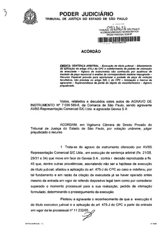 -)                              PODER JUDICIÁRIO
                         TRIBUNAL DE JUSTIÇA DO ESTADO DE SÃO PAULO

                                                               TRIBUNAL DEfauS-ftçA DE SAO PAULO
                                                                ACÓRDÃO/DECISÃO M0N0CRÁT1CA
                                                                     REGISTRADO(A) SOB N°


                                                                          *nmoocm*.


                                                 ACÓRDÃO


                                EMENTA: SENTENÇA ARBITRAL - Execução de título judicial - Afastamento
                                da aplicação do artigo 475-J do CPC e indeferimento de pedido de intimação
                                da executada - Agravo de instrumento não conhecido por ausência de
                                traslado de peça essencial à analise ría correspondente matéria impugnada -
                                Recurso Especial provido para oportunizar a juntada da peça de colação
                                facultativa, não prevista no artigo 525, I, do CPC - Intimação e inércia da
                                agravante - Supervemência da perda do objeto do inconformismo - Agravo
                                prejudicado.




                          Vistos, relatados e discutidos estes autos de AGRAVO DE
         INSTRUMENTO N° 7 099 589-6, da Comarca de São Paulo, sendo agravante
         AVBS Representação Comercial S/C Ltda e agravada Gevisa S A



                              ACORDAM, em Vigésima Câmara de Direito Privado do
          Tribunal de Justiça do Estado de São Paulo, por votação unânime, julgar
          prejudicado o recurso



                                1 Trata-se de agravo de instrumento oferecido por AVBS
          Representação Comercial S/C Ltda , em execução de sentença arbitrai (fls 21/28,
          29/31 e 34) que move em face de Gevisa S A , contra r decisão reproduzida a fls
          45 que, dentre outras providências, assinalando não ser a hipótese de execução
          de título judicial, afastou a aplicação do art 475-J do CPC ao caso e indeferiu, por
          tal fundamento e em razão da citação da executada já se haver operado antes
          mesmo da entrada em vigor de referido dispositivo legal bem como por considerar
          superado o momento processual para a sua realização, pedido de intimação
          formulado, determinando o prosseguimento da execução

                                Pleiteou a agravante o reconhecimento de que a execução é
          de título executivo judicial e a aplicação do art 475-J do CPC a partir da entrada
          em vigor da lei processual n° 11 232/05


     ARTES GRÁFICAS-TJ                                                                                    410035
 