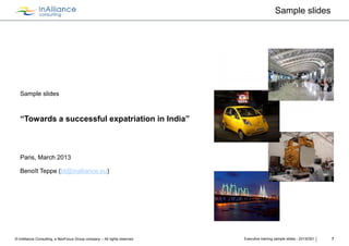 Sample slides




   Sample slides



   “Towards a successful expatriation in India”



   Paris, March 2013

   Benoît Teppe (bt@inalliance.eu)




© InAlliance Consulting, a NeoFocus Group company – All rights reserved   Executive training sample slides - 20130301   7
 