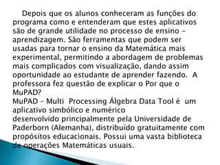 Depois que os alunos conheceram as funções do
programa como e entenderam que estes aplicativos
são de grande utilidade no processo de ensino -
aprendizagem. São ferramentas que podem ser
usadas para tornar o ensino da Matemática mais
experimental, permitindo a abordagem de problemas
mais complicados com visualização, dando assim
oportunidade ao estudante de aprender fazendo. A
professora fez questão de explicar o Por que o
MuPAD?
MuPAD – Multi Processing Álgebra Data Tool é um
aplicativo simbólico e numérico
desenvolvido principalmente pela Universidade de
Paderborn (Alemanha), distribuído gratuitamente com
propósitos educacionais. Possui uma vasta biblioteca
de operações Matemáticas usuais.
 