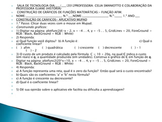     SALA DE TECNOLOGIA DIA:___/___/2012PROFESSORA: CELIA SMANIOTTO E COLABORAÇÃO DA
    PROFESSORA ELIANE (HISTÓRIA)
    CONSTRUÇÃO DE GRÁFICOS DE FUNÇÔES MATEMÁTICAS:- FUNÇÃO AFIM.
   NOME:_________________________ N.º:___NOME:__________________ N.º:_____ 1.º ANO:___
   CONSTRUÇÃO DE GRÁFICOS- APLICATIVO MUPAD
   1.º Passo: Clicar duas vezes com o mouse em Mupad.
   Construindo gráficos:
   1) Digitar na página: plotfunc2d(-x – 2, x = -4 . . 4, y = -5 . . 5, GridLines = 20, ForeGround =
    RGB:: Black, BackGround = RGB :: White)
   2) Responda:
   a) Qual função você digitou? b) A função é:                                               c) Qual o
    coeficiente linear?
   ( ) afim            ( ) quadrática         ( ) crescente    ( ) decrescente         ( )–1
           ( )–2
   3) O custo de um produto é calculado pela fórmula: C = 10 + 20q, na qual C indica o custo
    (em reais) e q, a quantidade produzida (em unidades). Construa o gráfico de C em função de q.
   Digitar na página: plotfunc2(20*x+10, x = -4 . . 4, y = -5 . . 5, GridLines = 20, ForeGround =
    RGB:: Black, BackGround = RGB :: White)
   4) Responda:
   a) A função representa uma reta, qual é o zero da função? Então qual será o custo encontrado?
   b) Quais são os coeficientes „a” e “b” nesta fórmula?
   c) A função é crescente ou decrescente?
   d) Qual é o coeficiente linear?

   5) Dê sua opinião sobre o aplicativo ele facilita ou dificulta a aprendizagem?

 