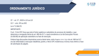 ORDENAMENTO JURÍDICO
CF – art. 5º , XXXV e LIV ao LVI
CLT – arts. 876 ao 892
Lei nº 5.584/70
IMPORTANTE:
O art. 15 do CPC fixou que este é fonte supletiva e subsidiária do processo do trabalho, o que
determina a revogação tácita do art. 889 da CLT, o qual considerava a Lei de Execuções Fiscais
(6.830/80) de aplicação subsidiária na fase de execução.
Embora haja discussões doutrinárias acerca deste tema, certo é que a mens legis do art. 889 da CLT
era dar efetividade à execução trabalhista, porém, o Novo CPC modernizou e tornou mais efetiva a fase
de satisfação do julgado.
4
 