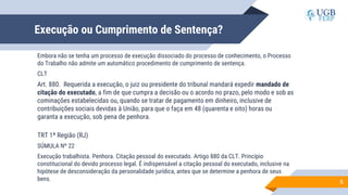 Execução ou Cumprimento de Sentença?
Embora não se tenha um processo de execução dissociado do processo de conhecimento, o Processo
do Trabalho não admite um automático procedimento de cumprimento de sentença.
CLT
Art. 880. Requerida a execução, o juiz ou presidente do tribunal mandará expedir mandado de
citação do executado, a fim de que cumpra a decisão ou o acordo no prazo, pelo modo e sob as
cominações estabelecidas ou, quando se tratar de pagamento em dinheiro, inclusive de
contribuições sociais devidas à União, para que o faça em 48 (quarenta e oito) horas ou
garanta a execução, sob pena de penhora.
TRT 1ª Região (RJ)
SÚMULA Nº 22
Execução trabalhista. Penhora. Citação pessoal do executado. Artigo 880 da CLT. Princípio
constitucional do devido processo legal. É indispensável a citação pessoal do executado, inclusive na
hipótese de desconsideração da personalidade jurídica, antes que se determine a penhora de seus
bens. 5
 