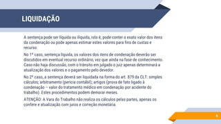 LIQUIDAÇÃO
A sentença pode ser líquida ou ilíquida, isto é, pode conter o exato valor dos itens
da condenação ou pode apenas estimar estes valores para fins de custas e
recurso.
No 1º caso, sentença líquida, os valores dos itens de condenação deverão ser
discutidos em eventual recurso ordinário, vez que ainda na fase de conhecimento.
Caso não haja discussão, com o trânsito em julgado o juiz apenas determinará a
atualização dos valores e o pagamento pelo devedor.
No 2º caso, a sentença deverá ser liquidada na forma do art. 879 da CLT: simples
cálculos; arbitramento (perícia contábil); artigos (prova de fato ligado à
condenação – valor do tratamento médico em condenação por acidente do
trabalho). Estes procedimentos podem demorar meses.
ATENÇÃO: A Vara do Trabalho não realiza os cálculos pelas partes, apenas os
confere e atualização com juros e correção monetária.
6
 