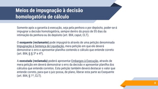 Meios de impugnação à decisão
homologatória de cálculo
Somente após a garantia à execução, seja pela penhora o por depósito, poder-se-á
impugnar a decisão homologatória, sempre dentro do prazo de 05 dias da
intimação da penhora ou do depósito (art. 884, caput, CLT).
O exequente (reclamante) pode impugná-la através de uma petição denominada
Impugnação à Sentença de Liquidação, mera petição em que ele deverá
demonstrar o erro e apresentar planilha contendo o cálculo que entende correto
(art. 884, § § 3º e 4º).
A executada (reclamada) poderá apresentar Embargos à Execução, através de
mera petição em deverá demonstrar o erro da decisão e apresentar planilha dos
cálculos que entende corretos. Esta petição também deverá destacar o valor que
entende correto, para que o juiz possa, de plano, liberar esta parte ao Exequente
(art. 884, § 1º, CLT).
8
 