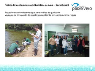 11
Projeto de Monitoramento de Qualidade de Água – Caeté/Sabará
Procedimento de coleta de água para análise de qualidade
Momento de divulgação do projeto hidroambiental em escola rural da região
 