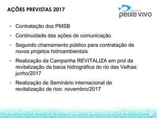 15
AÇÕES PREVISTAS 2017
- Contratação dos PMSB
- Continuidade das ações de comunicação
- Segundo chamamento público para contratação de
novos projetos hidroambientais
- Realização da Campanha REVITALIZA em prol da
revitalização da bacia hidrográfica do rio das Velhas:
junho/2017
- Realização de Seminário internacional de
revitalização de rios: novembro/2017
 