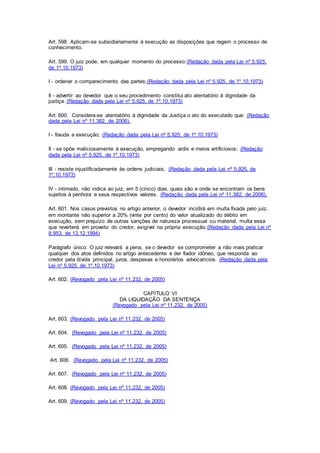 Art. 598. Aplicam-se subsidiariamente à execução as disposições que regem o processo de 
conhecimento. 
Art. 599. O juiz pode, em qualquer momento do processo: (Redação dada pela Lei nº 5.925, 
de 1º.10.1973) 
I - ordenar o comparecimento das partes;(Redação dada pela Lei nº 5.925, de 1º.10.1973) 
II - advertir ao devedor que o seu procedimento constitui ato atentatório à dignidade da 
justiça. (Redação dada pela Lei nº 5.925, de 1º.10.1973) 
Art. 600. Considera-se atentatório à dignidade da Justiça o ato do executado que: (Redação 
dada pela Lei nº 11.382, de 2006). 
I - frauda a execução; (Redação dada pela Lei nº 5.925, de 1º.10.1973) 
II - se opõe maliciosamente à execução, empregando ardis e meios artificiosos; (Redação 
dada pela Lei nº 5.925, de 1º.10.1973) 
III - resiste injustificadamente às ordens judiciais; (Redação dada pela Lei nº 5.925, de 
1º.10.1973) 
IV - intimado, não indica ao juiz, em 5 (cinco) dias, quais são e onde se encontram os bens 
sujeitos à penhora e seus respectivos valores. (Redação dada pela Lei nº 11.382, de 2006). 
Art. 601. Nos casos previstos no artigo anterior, o devedor incidirá em multa fixada pelo juiz, 
em montante não superior a 20% (vinte por cento) do valor atualizado do débito em 
execução, sem prejuízo de outras sanções de natureza processual ou material, multa essa 
que reverterá em proveito do credor, exigível na própria execução. (Redação dada pela Lei nº 
8.953, de 13.12.1994) 
Parágrafo único. O juiz relevará a pena, se o devedor se comprometer a não mais praticar 
qualquer dos atos definidos no artigo antecedente e der fiador idôneo, que responda ao 
credor pela dívida principal, juros, despesas e honorários advocatícios. (Redação dada pela 
Lei nº 5.925, de 1º.10.1973) 
Art. 602. (Revogado pela Lei nº 11.232, de 2005) 
CAPÍTULO VI 
DA LIQUIDAÇÃO DA SENTENÇA 
(Revogado pela Lei nº 11.232, de 2005) 
Art. 603. (Revogado pela Lei nº 11.232, de 2005) 
Art. 604. (Revogado pela Lei nº 11.232, de 2005) 
Art. 605. (Revogado pela Lei nº 11.232, de 2005) 
Art. 606. (Revogado pela Lei nº 11.232, de 2005) 
Art. 607. (Revogado pela Lei nº 11.232, de 2005) 
Art. 608. (Revogado pela Lei nº 11.232, de 2005) 
Art. 609. (Revogado pela Lei nº 11.232, de 2005) 
 
