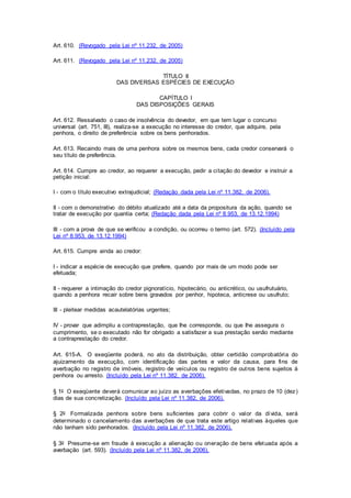 Art. 610. (Revogado pela Lei nº 11.232, de 2005) 
Art. 611. (Revogado pela Lei nº 11.232, de 2005) 
TÍTULO II 
DAS DIVERSAS ESPÉCIES DE EXECUÇÃO 
CAPÍTULO I 
DAS DISPOSIÇÕES GERAIS 
Art. 612. Ressalvado o caso de insolvência do devedor, em que tem lugar o concurso 
universal (art. 751, III), realiza-se a execução no interesse do credor, que adquire, pela 
penhora, o direito de preferência sobre os bens penhorados. 
Art. 613. Recaindo mais de uma penhora sobre os mesmos bens, cada credor conservará o 
seu título de preferência. 
Art. 614. Cumpre ao credor, ao requerer a execução, pedir a citação do devedor e instruir a 
petição inicial: 
I - com o título executivo extrajudicial; (Redação dada pela Lei nº 11.382, de 2006). 
II - com o demonstrativo do débito atualizado até a data da propositura da ação, quando se 
tratar de execução por quantia certa; (Redação dada pela Lei nº 8.953, de 13.12.1994) 
III - com a prova de que se verificou a condição, ou ocorreu o termo (art. 572). (Incluído pela 
Lei nº 8.953, de 13.12.1994) 
Art. 615. Cumpre ainda ao credor: 
I - indicar a espécie de execução que prefere, quando por mais de um modo pode ser 
efetuada; 
II - requerer a intimação do credor pignoratício, hipotecário, ou anticrético, ou usufrutuário, 
quando a penhora recair sobre bens gravados por penhor, hipoteca, anticrese ou usufruto; 
III - pleitear medidas acautelatórias urgentes; 
IV - provar que adimpliu a contraprestação, que Ihe corresponde, ou que Ihe assegura o 
cumprimento, se o executado não for obrigado a satisfazer a sua prestação senão mediante 
a contraprestação do credor. 
Art. 615-A. O exeqüente poderá, no ato da distribuição, obter certidão comprobatória do 
ajuizamento da execução, com identificação das partes e valor da causa, para fins de 
averbação no registro de imóveis, registro de veículos ou registro de out ros bens sujeitos à 
penhora ou arresto. (Incluído pela Lei nº 11.382, de 2006). 
§ 1o O exeqüente deverá comunicar ao juízo as averbações efetivadas, no prazo de 10 (dez) 
dias de sua concretização. (Incluído pela Lei nº 11.382, de 2006). 
§ 2o Formalizada penhora sobre bens suficientes para cobrir o valor da dívida, será 
determinado o cancelamento das averbações de que trata este artigo relativas àqueles que 
não tenham sido penhorados. (Incluído pela Lei nº 11.382, de 2006). 
§ 3o Presume-se em fraude à execução a alienação ou oneração de bens efetuada após a 
averbação (art. 593). (Incluído pela Lei nº 11.382, de 2006). 
 