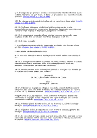 § 4o O exeqüente que promover averbação mani festamente indevida indenizará a parte 
contrária, nos termos do § 2o do art. 18 desta Lei, processando-se o incidente em autos 
apartados. (Incluído pela Lei nº 11.382, de 2006). 
§ 5o Os tribunais poderão expedir instruções sobre o cumprimento deste artigo. (Incluído 
pela Lei nº 11.382, de 2006). 
Art. 616. Verificando o juiz que a petição inicial está incompleta, ou não se acha 
acompanhada dos documentos indispensáveis à propositura da execução, determinará que 
o credor a corrija, no prazo de 10 (dez) dias, sob pena de ser indeferida. 
Art. 617. A propositura da execução, deferida pelo juiz, interrompe a prescrição, mas a 
citação do devedor deve ser feita com observância do disposto no art. 219. 
Art. 618. É nula a execução: 
I - se o título executivo extrajudicial não corresponder a obrigação certa, líquida e exigível 
(art. 586); (Redação dada pela Lei nº 11.382, de 2006). 
II - se o devedor não for regularmente citado; 
III - se instaurada antes de se verificar a condição ou de ocorrido o termo, nos casos do art. 
572. 
Art. 619. A alienação de bem aforado ou gravado por penhor, hipoteca, anticrese ou usufruto 
será ineficaz em relação ao senhorio direto, ou ao credor pignoratício, hipotecário, 
anticrético, ou usufrutuário, que não houver sido intimado. 
Art. 620. Quando por vários meios o credor puder promover a execução, o juiz mandará que 
se faça pelo modo menos gravoso para o devedor. 
CAPÍTULO II 
DA EXECUÇÃO PARA A ENTREGA DE COISA 
Seção I 
Da Entrega de Coisa Certa 
Art. 621. O devedor de obrigação de entrega de coisa certa, constante de título executivo 
extrajudicial, será citado para, dentro de 10 (dez) dias, satisfazer a obrigação ou, seguro o 
juízo (art. 737, II), apresentar embargos. (Redação dada pela Lei nº 10.444, de 7.5.2002) 
Parágrafo único. O juiz, ao despachar a inicial, poderá fixar multa por dia de atraso no 
cumprimento da obrigação, ficando o respectivo valor sujeito a alteração, caso se revele 
insuficiente ou excessivo. (Incluído pela Lei nº 10.444, de 7.5.2002) 
Art. 622. O devedor poderá depositar a coisa, em vez de entregá-la, quando quiser opor 
embargos. (Redação dada pela Lei nº 5.925, de 1º.10.1973) 
Art. 623. Depositada a coisa, o exeqüente não poderá levantá-la antes do julgamento dos 
embargos. (Redação dada pela Lei nº 8.953, de 13.12.1994) 
Art. 624. Se o executado entregar a coisa, lavrar-se-á o respectivo termo e dar-se-á por finda 
a execução, salvo se esta tiver de prosseguir para o pagamento de frutos ou ressarcimento 
de prejuízos. (Redação dada pela Lei nº 10.444, de 7.5.2002) 
 