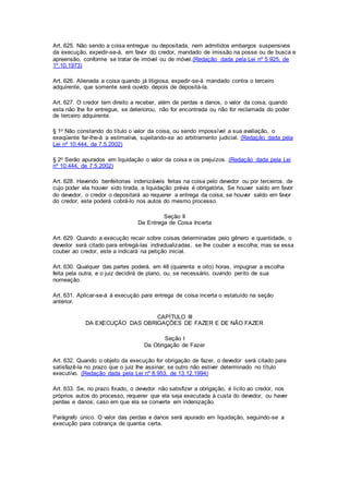 Art. 625. Não sendo a coisa entregue ou depositada, nem admitidos embargos suspensivos 
da execução, expedir-se-á, em favor do credor, mandado de imissão na posse ou de busca e 
apreensão, conforme se tratar de imóvel ou de móvel.(Redação dada pela Lei nº 5.925, de 
1º.10.1973) 
Art. 626. Alienada a coisa quando já litigiosa, expedir-se-á mandado contra o terceiro 
adquirente, que somente será ouvido depois de depositá-la. 
Art. 627. O credor tem direito a receber, além de perdas e danos, o valor da coisa, quando 
esta não Ihe for entregue, se deteriorou, não for encontrada ou não for reclamada do poder 
de terceiro adquirente. 
§ 1o Não constando do título o valor da coisa, ou sendo impossível a sua avaliação, o 
exeqüente far-lhe-á a estimativa, sujeitando-se ao arbitramento judicial. (Redação dada pela 
Lei nº 10.444, de 7.5.2002) 
§ 2o Serão apurados em liquidação o valor da coisa e os prejuízos. (Redação dada pela Lei 
nº 10.444, de 7.5.2002) 
Art. 628. Havendo benfeitorias indenizáveis feitas na coisa pelo devedor ou por terceiros, de 
cujo poder ela houver sido tirada, a liquidação prévia é obrigatória. Se houver saldo em favor 
do devedor, o credor o depositará ao requerer a entrega da coisa; se houver saldo em favor 
do credor, este poderá cobrá-lo nos autos do mesmo processo. 
Seção II 
Da Entrega de Coisa Incerta 
Art. 629. Quando a execução recair sobre coisas determinadas pelo gênero e quantidade, o 
devedor será citado para entregá-las individualizadas, se Ihe couber a escolha; mas se essa 
couber ao credor, este a indicará na petição inicial. 
Art. 630. Qualquer das partes poderá, em 48 (quarenta e oito) horas, impugnar a escolha 
feita pela outra, e o juiz decidirá de plano, ou, se necessário, ouvindo perito de sua 
nomeação. 
Art. 631. Aplicar-se-á à execução para entrega de coisa incerta o estatuído na seção 
anterior. 
CAPÍTULO III 
DA EXECUÇÃO DAS OBRIGAÇÕES DE FAZER E DE NÃO FAZER 
Seção I 
Da Obrigação de Fazer 
Art. 632. Quando o objeto da execução for obrigação de fazer, o devedor será citado para 
satisfazê-la no prazo que o juiz Ihe assinar, se outro não estiver determinado no título 
executivo. (Redação dada pela Lei nº 8.953, de 13.12.1994) 
Art. 633. Se, no prazo fixado, o devedor não satisfizer a obrigação, é lícito ao credor, nos 
próprios autos do processo, requerer que ela seja executada à custa do devedor, ou haver 
perdas e danos; caso em que ela se converte em indenização. 
Parágrafo único. O valor das perdas e danos será apurado em liquidação, seguindo-se a 
execução para cobrança de quantia certa. 
 
