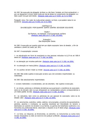 Art. 645. Na execução de obrigação de fazer ou não fazer, fundada em título extrajudicial, o 
juiz, ao despachar a inicial, fixará multa por dia de atraso no cumprimento da obrigação e a 
data a partir da qual será devida. (Redação dada pela Lei nº 8.953, de 13.12.1994) 
Parágrafo único. Se o valor da multa estiver previsto no título, o juiz poderá reduzi -lo se 
excessivo. (Incluído pela Lei nº 8.953, de 13.12.1994) 
CAPÍTULO IV 
DA EXECUÇÃO POR QUANTIA CERTA CONTRA DEVEDOR SOLVENTE 
Seção I 
Da Penhora, da Avaliação e da Expropriação de Bens 
(Redação dada pela Lei nº 11.382, de 2006). 
Subseção I 
Das Disposições Gerais 
Art. 646. A execução por quantia certa tem por objeto expropriar bens do devedor, a fim de 
satisfazer o direito do credor (art. 591). 
Art. 647. A expropriação consiste: 
I - na adjudicação em favor do exeqüente ou das pessoas indicadas no § 2o do art. 685-A 
desta Lei; (Redação dada pela Lei nº 11.382, de 2006). 
II - na alienação por iniciativa particular; (Redação dada pela Lei nº 11.382, de 2006). 
III - na alienação em hasta pública; (Redação dada pela Lei nº 11.382, de 2006). 
IV - no usufruto de bem móvel ou imóvel. (Incluído pela Lei nº 11.382, de 2006). 
Art. 648. Não estão sujeitos à execução os bens que a lei considera impenhoráveis ou 
inalienáveis. 
Art. 649. São absolutamente impenhoráveis: 
I - os bens inalienáveis e os declarados, por ato voluntário, não sujeitos à execução; 
II - os móveis, pertences e utilidades domésticas que guarnecem a residência do executado, 
salvo os de elevado valor ou que ultrapassem as necessidades comuns correspondentes a 
um médio padrão de vida; (Redação dada pela Lei nº 11.382, de 2006). 
III - os vestuários, bem como os pertences de uso pessoal do executado, salvo se de 
elevado valor; (Redação dada pela Lei nº 11.382, de 2006). 
IV - os vencimentos, subsídios, soldos, salários, remunerações, proventos de aposentadoria, 
pensões, pecúlios e montepios; as quantias recebidas por liberalidade de tercei ro e 
destinadas ao sustento do devedor e sua família, os ganhos de trabalhador autônomo e os 
honorários de profissional liberal, observado o disposto no § 3o deste artigo; (Redação dada 
pela Lei nº 11.382, de 2006). 
V - os livros, as máquinas, as ferramentas, os utensílios, os instrumentos ou outros bens 
móveis necessários ou úteis ao exercício de qualquer profissão; (Redação dada pela Lei nº 
11.382, de 2006). 
 