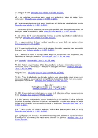 VI - o seguro de vida; (Redação dada pela Lei nº 11.382, de 2006). 
VII - os materiais necessários para obras em andamento, salvo se essas forem 
penhoradas; (Redação dada pela Lei nº 11.382, de 2006). 
VIII - a pequena propriedade rural, assim definida em lei, desde que trabalhada pela família; 
(Redação dada pela Lei nº 11.382, de 2006). 
IX - os recursos públicos recebidos por instituições privadas para aplicação compulsória em 
educação, saúde ou assistência social; (Redação dada pela Lei nº 11.382, de 2006). 
X - até o limite de 40 (quarenta) salários mínimos, a quantia depositada em caderneta de 
poupança. (Redação dada pela Lei nº 11.382, de 2006). 
XI - os recursos públicos do fundo partidário recebidos, nos termos da lei, por part ido político. 
(Incluído pela Lei nº 11.694, de 2008) 
§ 1o A impenhorabilidade não é oponível à cobrança do crédito concedido para a aquisição 
do próprio bem. (Incluído pela Lei nº 11.382, de 2006). 
§ 2o O disposto no inciso IV do caput deste artigo não se aplica no caso de penhora para 
pagamento de prestação alimentícia. (Incluído pela Lei nº 11.382, de 2006). 
§ 3o (VETADO). (Incluído pela Lei nº 11.382, de 2006). 
Art. 650. Podem ser penhorados, à falta de outros bens, os frutos e rendimentos dos bens 
inalienáveis, salvo se destinados à satisfação de prestação alimentícia. (Redação dada pela 
Lei nº 11.382, de 2006). 
Parágrafo único. (VETADO) (Incluído pela Lei nº 11.382, de 2006). 
Art. 651. Antes de adjudicados ou alienados os bens, pode o executado, a todo tempo, remir 
a execução, pagando ou consignando a importância atualizada da dívida, mais juros, custas 
e honorários advocatícios. (Redação dada pela Lei nº 11.382, de 2006). 
Subseção II 
Da Citação do Devedor e da Indicação de Bens 
(Redação dada pela Lei nº 11.382, de 2006). 
Art. 652. O executado será citado para, no prazo de 3 (três) dias, efetuar o pagamento da 
dívida. (Redação dada pela Lei nº 11.382, de 2006). 
§ 1o Não efetuado o pagamento, munido da segunda via do mandado, o oficial de justiça 
procederá de imediato à penhora de bens e a sua avaliação, lavrando -se o respectivo auto e 
de tais atos intimando, na mesma oportunidade, o executado. (Redação dada pela Lei nº 
11.382, de 2006). 
§ 2o O credor poderá, na inicial da execução, indicar bens a serem penhorados (art. 655). 
(Redação dada pela Lei nº 11.382, de 2006). 
§ 3o O juiz poderá, de ofício ou a requerimento do exeqüente, determinar, a qualquer tempo, 
a intimação do executado para indicar bens passíveis de penhora. (Incluído pela Lei nº 
11.382, de 2006). 
 