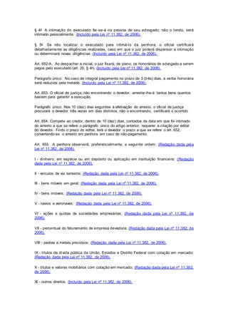 § 4o A intimação do executado far -se-á na pessoa de seu advogado; não o tendo, será 
intimado pessoalmente. (Incluído pela Lei nº 11.382, de 2006). 
§ 5o Se não localizar o executado para intimá-lo da penhora, o oficial certi ficará 
detalhadamente as diligências realizadas, caso em que o juiz poderá dispensar a intimação 
ou determinará novas diligências. (Incluído pela Lei nº 11.382, de 2006). 
Art. 652-A. Ao despachar a inicial, o juiz fixará, de plano, os honorários de advogado a serem 
pagos pelo executado (art. 20, § 4o). (Incluído pela Lei nº 11.382, de 2006). 
Parágrafo único. No caso de integral pagamento no prazo de 3 (três) dias, a verba honorária 
será reduzida pela metade. (Incluído pela Lei nº 11.382, de 2006). 
Art. 653. O oficial de justiça, não encontrando o devedor, arrestar-lhe-á tantos bens quantos 
bastem para garantir a execução. 
Parágrafo único. Nos 10 (dez) dias seguintes à efetivação do arresto, o oficial de justiça 
procurará o devedor três vezes em dias distintos; não o encontrando, certificará o ocorrido. 
Art. 654. Compete ao credor, dentro de 10 (dez) dias, contados da data em que foi intimado 
do arresto a que se refere o parágrafo único do artigo anterior, requerer a citação por edital 
do devedor. Findo o prazo do edital, terá o devedor o prazo a que se refere o art. 652, 
convertendo-se o arresto em penhora em caso de não-pagamento. 
Art. 655. A penhora observará, preferencialmente, a seguinte ordem: (Redação dada pela 
Lei nº 11.382, de 2006). 
I - dinheiro, em espécie ou em depósito ou aplicação em instituição financei ra; (Redação 
dada pela Lei nº 11.382, de 2006). 
II - veículos de via terrestre; (Redação dada pela Lei nº 11.382, de 2006). 
III - bens móveis em geral; (Redação dada pela Lei nº 11.382, de 2006). 
IV - bens imóveis; (Redação dada pela Lei nº 11.382, de 2006). 
V - navios e aeronaves; (Redação dada pela Lei nº 11.382, de 2006). 
VI - ações e quotas de sociedades empresárias; (Redação dada pela Lei nº 11.382, de 
2006). 
VII - percentual do faturamento de empresa devedora; (Redação dada pela Lei nº 11.382, de 
2006). 
VIII - pedras e metais preciosos; (Redação dada pela Lei nº 11.382, de 2006). 
IX - títulos da dívida pública da União, Estados e Distrito Federal com cotação em mercado; 
(Redação dada pela Lei nº 11.382, de 2006). 
X - títulos e valores mobiliários com cotação em mercado; (Redação dada pela Lei nº 11.382, 
de 2006). 
XI - outros direitos. (Incluído pela Lei nº 11.382, de 2006). 
 