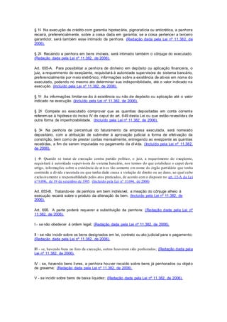 § 1o Na execução de crédito com garantia hipotecária, pignoratícia ou anticrética, a penhora 
recairá, preferencialmente, sobre a coisa dada em garantia; se a coisa pertencer a terceiro 
garantidor, será também esse intimado da penhora. (Redação dada pela Lei nº 11.382, de 
2006). 
§ 2o Recaindo a penhora em bens imóveis, será intimado também o cônjuge do executado. 
(Redação dada pela Lei nº 11.382, de 2006). 
Art. 655-A. Para possibilitar a penhora de dinheiro em depósito ou aplicação financei ra, o 
juiz, a requerimento do exeqüente, requisitará à autoridade supervisora do sistema bancário, 
preferencialmente por meio eletrônico, informações sobre a existência de ativos em nome do 
executado, podendo no mesmo ato determinar sua indisponibilidade, até o valor indicado na 
execução. (Incluído pela Lei nº 11.382, de 2006). 
§ 1o As informações limitar-se-ão à existência ou não de depósito ou aplicação até o valor 
indicado na execução. (Incluído pela Lei nº 11.382, de 2006). 
§ 2o Compete ao executado comprovar que as quantias depositadas em conta corrente 
referem-se à hipótese do inciso IV do caput do art. 649 desta Lei ou que estão revestidas de 
outra forma de impenhorabilidade. (Incluído pela Lei nº 11.382, de 2006). 
§ 3o Na penhora de percentual do faturamento da empresa executada, será nomeado 
depositário, com a atribuição de submeter à aprovação judicial a forma de efetivação da 
constrição, bem como de prestar contas mensalmente, entregando ao exeqüente as quantias 
recebidas, a fim de serem imputadas no pagamento da dívida. (Incluído pela Lei nº 11.382, 
de 2006). 
§ 4o Quando se tratar de execução contra partido político, o juiz, a requerimento do exeqüente, 
requisitará à autoridade supervisora do s istema bancário, nos termos do que estabelece o caput deste 
artigo, informações sobre a existência de at ivos tão-somente em nome do órgão part idário que tenha 
contraído a dívida executada ou que tenha dado causa a violação de direito ou ao dano, ao qual ca be 
exclusivamente a responsabilidade pelos atos praticados, de acordo com o disposto no art. 15-A da Lei 
no 9.096, de 19 de setembro de 1995. (Incluído pela Lei nº 11.694, de 2008) 
Art. 655-B. Tratando-se de penhora em bem indivisível, a meação do cônjuge alheio à 
execução recairá sobre o produto da alienação do bem. (Incluído pela Lei nº 11.382, de 
2006). 
Art. 656. A parte poderá requerer a substituição da penhora: (Redação dada pela Lei nº 
11.382, de 2006). 
I - se não obedecer à ordem legal; (Redação dada pela Lei nº 11.382, de 2006). 
II - se não incidir sobre os bens designados em lei, contrato ou ato judicial para o pagamento; 
(Redação dada pela Lei nº 11.382, de 2006). 
III - se, havendo bens no foro da execução, outros houverem sido penhorados; (Redação dada pela 
Lei nº 11.382, de 2006). 
IV - se, havendo bens livres, a penhora houver recaído sobre bens já penhorados ou objeto 
de gravame; (Redação dada pela Lei nº 11.382, de 2006). 
V - se incidir sobre bens de baixa liquidez; (Redação dada pela Lei nº 11.382, de 2006). 
 