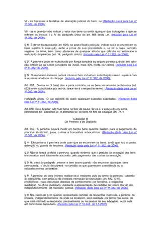 VI - se fracassar a tentativa de alienação judicial do bem; ou (Redação dada pela Lei nº 
11.382, de 2006). 
VII - se o devedor não indicar o valor dos bens ou omitir qualquer das indicações a que se 
referem os incisos I a IV do parágrafo único do art. 668 desta Lei. (Incluído pela Lei nº 
11.382, de 2006). 
§ 1o É dever do executado (art. 600), no prazo fixado pelo juiz, indicar onde se encontram os 
bens sujeitos à execução, exibi r a prova de sua propriedade e, se for o caso, certidão 
negativa de ônus, bem como abster -se de qualquer atitude que di ficulte ou embarace a 
realização da penhora (art. 14, parágrafo único). (Incluído pela Lei nº 11.382, de 2006). 
§ 2o A penhora pode ser substituída por fiança bancária ou seguro garantia judicial, em valor 
não inferior ao do débito constante da inicial, mais 30% (trinta por cento). (Incluído pela Lei 
nº 11.382, de 2006). 
§ 3o O executado somente poderá oferecer bem imóvel em substituição caso o requei ra com 
a expressa anuência do cônjuge. (Incluído pela Lei nº 11.382, de 2006). 
Art. 657. Ouvida em 3 (três) dias a parte contrária, se os bens inicialmente penhorados (art. 
652) forem substituídos por outros, lavrar -se-á o respectivo termo. (Redação dada pela Lei nº 
11.382, de 2006). 
Parágrafo único. O juiz decidi rá de plano quaisquer questões suscitadas. (Redação dada 
pela Lei nº 11.382, de 2006). 
Art. 658. Se o devedor não tiver bens no foro da causa, far-se-á a execução por carta, 
penhorando-se, avaliando-se e alienando-se os bens no foro da situação (art. 747). 
Subseção III 
Da Penhora e do Depósito 
Art. 659. A penhora deverá incidir em tantos bens quantos bastem para o pagamento do 
principal atualizado, juros, custas e honorários advocatícios. (Redação dada pela Lei nº 
11.382, de 2006). 
§ 1o Efetuar-se-á a penhora onde quer que se encontrem os bens, ainda que sob a posse, 
detenção ou guarda de terceiros. (Redação dada pela Lei nº 11.382, de 2006). 
§ 2o Não se levará a efeito a penhora, quando evidente que o produto da execução dos bens 
encontrados será totalmente absorvido pelo pagamento das custas da execução. 
§ 3o No caso do parágrafo anterior e bem assim quando não encontrar quaisquer bens 
penhoráveis, o oficial descreverá na certidão os que guarnecem a residência ou o 
estabelecimento do devedor. 
§ 4o A penhora de bens imóveis realizar-se-á mediante auto ou termo de penhora, cabendo 
ao exeqüente, sem prejuízo da imediata intimação do executado (art. 652, § 4o), 
providenciar, para presunção absoluta de conhecimento por terceiros, a respectiva 
averbação no ofício imobiliário, mediante a apresentação de certidão de inteiro teor do ato, 
independentemente de mandado judicial. (Redação dada pela Lei nº 11.382, de 2006). 
§ 5o Nos casos do § 4o, quando apresentada certidão da respectiva matrícula, a penhora de 
imóveis, independentemente de onde se localizem, será realizada por termo nos autos, do 
qual será intimado o executado, pessoalmente ou na pessoa de seu advogado, e por este 
ato constituído depositário. (Incluído pela Lei nº 10.444, de 7.5.2002) 
 