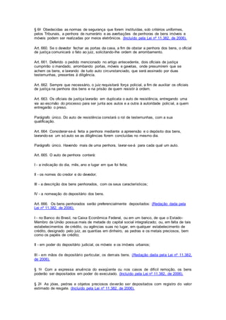 § 6o Obedecidas as normas de segurança que forem instituídas, sob critérios uniformes, 
pelos Tribunais, a penhora de numerário e as averbações de penhoras de bens imóveis e 
móveis podem ser realizadas por meios eletrônicos. (Incluído pela Lei nº 11.382, de 2006). 
Art. 660. Se o devedor fechar as portas da casa, a fim de obstar a penhora dos bens, o oficial 
de justiça comunicará o fato ao juiz, solicitando-lhe ordem de arrombamento. 
Art. 661. Deferido o pedido mencionado no artigo antecedente, dois oficiais de justiça 
cumprirão o mandado, arrombando portas, móveis e gavetas, onde presumirem que se 
achem os bens, e lavrando de tudo auto circunstanciado, que será assinado por duas 
testemunhas, presentes à diligência. 
Art. 662. Sempre que necessário, o juiz requisitará força policial, a fim de auxiliar os oficiais 
de justiça na penhora dos bens e na prisão de quem resistir à ordem. 
Art. 663. Os oficiais de justiça lavrarão em duplicata o auto de resistência, entregando uma 
via ao escrivão do processo para ser junta aos autos e a outra à autoridade polic ial, a quem 
entregarão o preso. 
Parágrafo único. Do auto de resistência constará o rol de testemunhas, com a sua 
qualificação. 
Art. 664. Considerar-se-á feita a penhora mediante a apreensão e o depósito dos bens, 
lavrando-se um só auto se as diligências forem concluídas no mesmo dia. 
Parágrafo único. Havendo mais de uma penhora, lavrar-se-á para cada qual um auto. 
Art. 665. O auto de penhora conterá: 
I - a indicação do dia, mês, ano e lugar em que foi feita; 
II - os nomes do credor e do devedor; 
III - a descrição dos bens penhorados, com os seus característicos; 
IV - a nomeação do depositário dos bens. 
Art. 666. Os bens penhorados serão preferencialmente depositados: (Redação dada pela 
Lei nº 11.382, de 2006). 
I - no Banco do Brasil, na Caixa Econômica Federal, ou em um banco, de que o Estado- 
Membro da União possua mais de metade do capital social integralizado; ou, em falta de tais 
estabelecimentos de crédito, ou agências suas no lugar, em qualquer estabelecimento de 
crédito, designado pelo juiz, as quantias em dinheiro, as pedras e os metais preciosos, bem 
como os papéis de crédito; 
II - em poder do depositário judicial, os móveis e os imóveis urbanos; 
III - em mãos de depositário particular, os demais bens. (Redação dada pela Lei nº 11.382, 
de 2006). 
§ 1o Com a expressa anuência do exeqüente ou nos casos de difícil remoção, os bens 
poderão ser depositados em poder do executado. (Incluído pela Lei nº 11.382, de 2006). 
§ 2o As jóias, pedras e objetos preciosos deverão ser depositados com registro do valor 
estimado de resgate. (Incluído pela Lei nº 11.382, de 2006). 
 