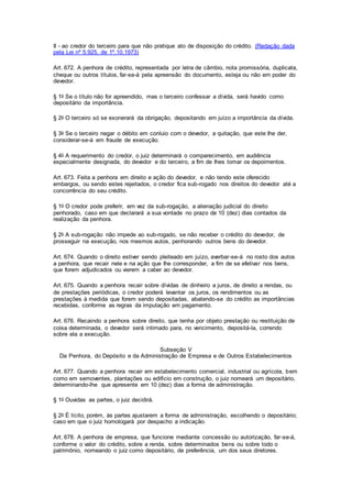 II - ao credor do terceiro para que não pratique ato de disposição do crédito. (Redação dada 
pela Lei nº 5.925, de 1º.10.1973) 
Art. 672. A penhora de crédito, representada por letra de câmbio, nota promissória, duplicata, 
cheque ou outros títulos, far-se-á pela apreensão do documento, esteja ou não em poder do 
devedor. 
§ 1o Se o título não for apreendido, mas o terceiro confessar a dívida, será havido como 
depositário da importância. 
§ 2o O terceiro só se exonerará da obrigação, depositando em juízo a importância da dívida. 
§ 3o Se o terceiro negar o débito em conluio com o devedor, a quitação, que este Ihe der, 
considerar-se-á em fraude de execução. 
§ 4o A requerimento do credor, o juiz determinará o comparecimento, em audiência 
especialmente designada, do devedor e do terceiro, a fim de Ihes tomar os depoimentos. 
Art. 673. Feita a penhora em direito e ação do devedor, e não tendo este oferecido 
embargos, ou sendo estes rejeitados, o credor fica sub-rogado nos direitos do devedor até a 
concorrência do seu crédito. 
§ 1o O credor pode preferir, em vez da sub-rogação, a alienação judicial do direito 
penhorado, caso em que declarará a sua vontade no prazo de 10 (dez) dias contados da 
realização da penhora. 
§ 2o A sub-rogação não impede ao sub-rogado, se não receber o crédito do devedor, de 
prosseguir na execução, nos mesmos autos, penhorando outros bens do devedor. 
Art. 674. Quando o direito estiver sendo pleiteado em juízo, averbar-se-á no rosto dos autos 
a penhora, que recair nele e na ação que Ihe corresponder, a fim de se efetivar nos bens, 
que forem adjudicados ou vierem a caber ao devedor. 
Art. 675. Quando a penhora recair sobre dívidas de dinheiro a juros, de direito a rendas, ou 
de prestações periódicas, o credor poderá levantar os juros, os rendimentos ou as 
prestações à medida que forem sendo depositadas, abatendo-se do crédito as importâncias 
recebidas, conforme as regras da imputação em pagamento. 
Art. 676. Recaindo a penhora sobre direito, que tenha por objeto prestação ou restituição de 
coisa determinada, o devedor será intimado para, no vencimento, depositá-la, correndo 
sobre ela a execução. 
Subseção V 
Da Penhora, do Depósito e da Administração de Empresa e de Outros Estabelecimentos 
Art. 677. Quando a penhora recair em estabelecimento comercial, industrial ou agrícola, bem 
como em semoventes, plantações ou edifício em construção, o juiz nomeará um depositário, 
determinando-lhe que apresente em 10 (dez) dias a forma de administração. 
§ 1o Ouvidas as partes, o juiz decidirá. 
§ 2o É lícito, porém, às partes ajustarem a forma de administração, escolhendo o depositário; 
caso em que o juiz homologará por despacho a indicação. 
Art. 678. A penhora de empresa, que funcione mediante concessão ou autorização, far-se-á, 
conforme o valor do crédito, sobre a renda, sobre determinados bens ou sobre todo o 
patrimônio, nomeando o juiz como depositário, de preferência, um dos seus diretores. 
 