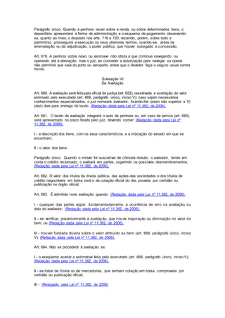 Parágrafo único. Quando a penhora recair sobre a renda, ou sobre determinados bens, o 
depositário apresentará a forma de administração e o esquema de pagamento observando-se, 
quanto ao mais, o disposto nos arts. 716 a 720; recaindo, porém, sobre todo o 
patrimônio, prosseguirá a execução os seus ulteriores termos, ouvindo-se, antes da 
arrematação ou da adjudicação, o poder público, que houver outorgado a concessão. 
Art. 679. A penhora sobre navio ou aeronave não obsta a que continue navegando ou 
operando até a alienação; mas o juiz, ao conceder a autorização para navegar ou operar, 
não permitirá que saia do porto ou aeroporto antes que o devedor faça o seguro usual contra 
riscos. 
Subseção VI 
Da Avaliação 
Art. 680. A avaliação será feita pelo oficial de justiça (art. 652), ressalvada a aceitação do valor 
estimado pelo executado (art. 668, parágrafo único, inciso V); caso sejam necessários 
conhecimentos especializados, o juiz nomeará avaliador, fixando-lhe prazo não superior a 10 
(dez) dias para entrega do laudo. (Redação dada pela Lei nº 11.382, de 2006). 
Art. 681. O laudo da avaliação integrará o auto de penhora ou, em caso de perícia (art. 680), 
será apresentado no prazo fixado pelo juiz, devendo conter: (Redação dada pela Lei nº 
11.382, de 2006). 
I - a descrição dos bens, com os seus característicos, e a indicação do estado em que se 
encontram; 
II - o valor dos bens. 
Parágrafo único. Quando o imóvel for suscetível de cômoda divisão, o avaliador, tendo em 
conta o crédito reclamado, o avaliará em partes, sugerindo os possíveis desmembramentos. 
(Redação dada pela Lei nº 11.382, de 2006). 
Art. 682. O valor dos títulos da dívida pública, das ações das sociedades e dos títulos de 
crédito negociáveis em bolsa será o da cotação oficial do dia, provada por certidão ou 
publicação no órgão oficial. 
Art. 683. É admitida nova avaliação quando: (Redação dada pela Lei nº 11.382, de 2006). 
I - qualquer das partes argüir, fundamentadamente, a ocorrência de erro na avaliação ou 
dolo do avaliador; (Redação dada pela Lei nº 11.382, de 2006). 
II - se veri ficar, posteriormente à avaliação, que houve majoração ou diminuição no valor do 
bem; ou (Redação dada pela Lei nº 11.382, de 2006). 
III - houver fundada dúvida sobre o valor atribuído ao bem (art. 668, parágrafo único, inciso 
V). (Redação dada pela Lei nº 11.382, de 2006). 
Art. 684. Não se procederá à avaliação se: 
I - o exeqüente aceitar a estimativa feita pelo executado (art. 668, parágrafo único, inciso V); 
(Redação dada pela Lei nº 11.382, de 2006). 
II - se tratar de títulos ou de mercadorias, que tenham cotação em bolsa, comprovada por 
certidão ou publicação oficial; 
III - (Revogado pela Lei nº 11.382, de 2006) 
 