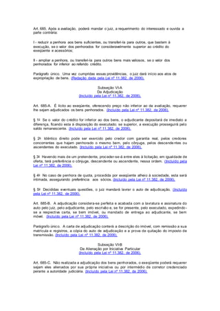 Art. 685. Após a avaliação, poderá mandar o juiz, a requerimento do interessado e ouvida a 
parte contrária: 
I - reduzir a penhora aos bens suficientes, ou transferi-la para outros, que bastem à 
execução, se o valor dos penhorados for consideravelmente superior ao crédito do 
exeqüente e acessórios; 
Il - ampliar a penhora, ou transferi-la para outros bens mais valiosos, se o valor dos 
penhorados for inferior ao referido crédito. 
Parágrafo único. Uma vez cumpridas essas providências, o juiz dará início aos atos de 
expropriação de bens. (Redação dada pela Lei nº 11.382, de 2006). 
Subseção VI-A 
Da Adjudicação 
(Incluído pela Lei nº 11.382, de 2006). 
Art. 685-A. É lícito ao exeqüente, oferecendo preço não inferior ao da avaliação, requerer 
lhe sejam adjudicados os bens penhorados. (Incluído pela Lei nº 11.382, de 2006). 
§ 1o Se o valor do crédito for inferior ao dos bens, o adjudicante depositará de imediato a 
diferença, ficando esta à disposição do executado; se superior, a execução prossegui rá pelo 
saldo remanescente. (Incluído pela Lei nº 11.382, de 2006). 
§ 2o Idêntico di reito pode ser exercido pelo credor com garantia real, pelos credores 
concorrentes que hajam penhorado o mesmo bem, pelo cônjuge, pelos descende ntes ou 
ascendentes do executado. (Incluído pela Lei nº 11.382, de 2006). 
§ 3o Havendo mais de um pretendente, proceder-se-á entre eles à licitação; em igualdade de 
oferta, terá preferência o cônjuge, descendente ou ascendente, nessa ordem. (Incluído pela 
Lei nº 11.382, de 2006). 
§ 4o No caso de penhora de quota, procedida por exeqüente alheio à sociedade, esta será 
intimada, assegurando preferência aos sócios. (Incluído pela Lei nº 11.382, de 2006). 
§ 5o Decididas eventuais questões, o juiz mandará lavrar o auto de adjudicação. (Incluído 
pela Lei nº 11.382, de 2006). 
Art. 685-B. A adjudicação considera-se perfeita e acabada com a lavratura e assinatura do 
auto pelo juiz, pelo adjudicante, pelo escrivão e, se for presente, pelo executado, expedindo - 
se a respectiva carta, se bem imóvel, ou mandado de entrega ao adjudicante, se bem 
móvel. (Incluído pela Lei nº 11.382, de 2006). 
Parágrafo único. A carta de adjudicação conterá a descrição do imóvel, com remissão a sua 
matrícula e registros, a cópia do auto de adjudicação e a prova de quitação do imposto de 
transmissão. (Incluído pela Lei nº 11.382, de 2006). 
Subseção VI-B 
Da Alienação por Iniciativa Particular 
(Incluído pela Lei nº 11.382, de 2006). 
Art. 685-C. Não realizada a adjudicação dos bens penhorados, o exeqüente poderá requerer 
sejam eles alienados por sua própria iniciativa ou por intermédio de corretor credenciado 
perante a autoridade judiciária. (Incluído pela Lei nº 11.382, de 2006). 
 