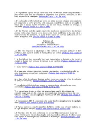 § 1o O juiz fixará o prazo em que a alienação deve ser efetivada, a forma de publicidade, o 
preço mínimo (art. 680), as condições de pagamento e as garantias, bem como, se for o 
caso, a comissão de corretagem. (Incluído pela Lei nº 11.382, de 2006). 
§ 2o A alienação será formalizada por termo nos autos, assinado pelo juiz, pelo exeqüente, 
pelo adquirente e, se for presente, pelo executado, expedindo -se carta de alienação do 
imóvel para o devido registro imobiliário, ou, se bem móvel, mandado de entrega a o 
adquirente. (Incluído pela Lei nº 11.382, de 2006). 
§ 3o Os Tribunais poderão expedir provimentos detalhando o procedimento da alienação 
prevista neste artigo, inclusive com o concurso de meios eletrônicos, e dispondo sobre o 
credenciamento dos corretores, os quais deverão estar em exercício profissional por não 
menos de 5 (cinco) anos. (Incluído pela Lei nº 11.382, de 2006). 
Subseção VII 
Da Arrematação 
Da Alienação em Hasta Pública 
(Redação dada pela Lei nº 11.382, de 2006). 
Art. 686. Não requerida a adjudicação e não realizada a alienação particular do bem 
penhorado, será expedido o edital de hasta pública, que conterá: (Redação dada pela Lei nº 
11.382, de 2006). 
I - a descrição do bem penhorado, com suas características e, tratando -se de imóvel, a 
situação e divisas, com remissão à matrícula e aos registros; (Redação dada pela Lei nº 
11.382, de 2006). 
II - o valor do bem; (Redação dada pela Lei nº 5.925, de 1º.10.1973) 
III - o lugar onde estiverem os móveis, veículos e semoventes; e, sendo direito e ação, os 
autos do processo, em que foram penhorados; (Redação dada pela Lei nº 5.925, de 
1º.10.1973) 
IV - o dia e a hora de realização da praça, se bem imóvel, ou o local, dia e hora de realização 
do leilão, se bem móvel; (Redação dada pela Lei nº 11.382, de 2006). 
V - menção da existência de ônus, recurso ou causa pendente sobre os bens a serem 
arrematados; (Redação dada pela Lei nº 8.953, de 13.12.1994) 
VI - a comunicação de que, se o bem não alcançar lanço superior à importância da 
avaliação, seguir-se-á, em dia e hora que forem desde logo designados entre os dez e os 
vinte dias seguintes, a sua alienação pelo maior lanço (art. 692). (Redação dada pela Lei nº 
8.953, de 13.12.1994) 
§ 1o No caso do art. 684, II, constará do edital o valor da última cotação anterior à expedição 
deste. (Redação dada pela Lei nº 5.925, de 1º.10.1973) 
§ 2o A praça realizar-se-á no átrio do edifício do Fórum; o leilão, onde estiverem os bens, ou 
no lugar designado pelo juiz. (Redação dada pela Lei nº 5.925, de 1º.10.1973) 
§ 3o Quando o valor dos bens penhorados não exceder 60 (sessenta) vezes o valor do 
salário mínimo vigente na data da avaliação, será dispensada a publicação de editais; nesse 
caso, o preço da arrematação não será inferior ao da avaliação. (Redação dada pela Lei nº 
11.382, de 2006). 
 