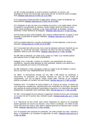 Art. 687. O edital será afixado no local do costume e publicado, em resumo, com 
antecedência mínima de 5 (cinco) dias, pelo menos uma vez em jornal de ampla circulação 
local. (Redação dada pela Lei nº 8.953, de 13.12.1994) 
§ 1o A publicação do edital será feita no órgão oficial, quando o credor for beneficiário da 
justiça gratuita. (Redação dada pela Lei nº 8.953, de 13.12.1994) 
§ 2o Atendendo ao valor dos bens e às condições da comarca, o juiz poderá alterar a forma 
e a freqüência da publicidade na imprensa, mandar divulgar avisos em emissora local e 
adotar outras providências tendentes a mais ampla publicidade da alienação, inclusive 
recorrendo a meios eletrônicos de divulgação. (Redação dada pela Lei nº 11.382, de 2006). 
§ 3o Os editais de praça serão divulgados pela imprensa preferencialmente na seção ou local 
reservado à publicidade de negócios imobiliários. (Redação dada pela Lei nº 8.953, de 
13.12.1994) 
§ 4o O juiz poderá determinar a reunião de publicações em listas referentes a mais de uma 
execução. (Incluído pela Lei nº 8.953, de 13.12.1994) 
§ 5o O executado terá ciência do dia, hora e local da alienação judicial por intermédio de seu 
advogado ou, se não tiver procurador constituído nos autos, por meio de mandado, carta 
registrada, edital ou outro meio idôneo. (Redação dada pela Lei nº 11.382, de 2006). 
Art. 688. Não se realizando, por motivo justo, a praça ou o leilão, o juiz mandará publicar 
pela imprensa local e no órgão oficial a transferência. 
Parágrafo único. O escrivão, o porteiro ou o leiloeiro, que culposamente der causa à 
transferência, responde pelas despesas da nova publicação, podendo o juiz aplicar-lhe a 
pena de suspensão por 5 (cinco) a 30 (trinta) dias. 
Art. 689. Sobrevindo a noite, prosseguirá a praça ou o leilão no dia útil imediato, à mesma 
hora em que teve início, independentemente de novo edital. 
Art. 689-A. O procedimento previsto nos arts. 686 a 689 poderá ser substituído, a 
requerimento do exeqüente, por alienação realizada por meio da rede mundial de 
computadores, com uso de páginas virtuais criadas pelos Tribunais ou por entidades 
públicas ou privadas em convênio com eles firmado. (Incluído pela Lei nº 11.382, de 2006). 
Parágrafo único. O Conselho da Justiça Federal e os Tribunais de Justiça, no âmbito das 
suas respectivas competências, regulamentarão esta modalidade de alienação, atendendo 
aos requisitos de ampla publicidade, autenticidade e segurança, com observância das regras 
estabelecidas na legislação sobre certificação digital. (Incluído pela Lei nº 11.382, de 2006). 
Art. 690. A arrematação far-se-á mediante o pagamento imediato do preço pelo arrematante 
ou, no prazo de até 15 (quinze) dias, mediante caução. (Redação dada pela Lei nº 11.382, 
de 2006). 
§ 1o Tratando-se de bem imóvel, quem estiver interessado em adquiri -lo em prestações 
poderá apresentar por escrito sua proposta, nunca inferior à avaliação, com oferta de pelo 
menos 30% (trinta por cento) à vista, sendo o restante garantido por hipoteca sobre o próprio 
imóvel. (Redação dada pela Lei nº 11.382, de 2006). 
§ 2o As propostas para aquisição em prestações, que serão juntadas aos autos, indicarão o 
prazo, a modalidade e as condições de pagamento do saldo. (Redação dada pela Lei nº 
11.382, de 2006). 
 