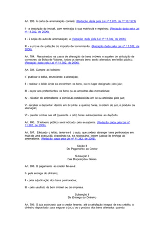 Art. 703. A carta de arrematação conterá: (Redação dada pela Lei nº 5.925, de 1º.10.1973) 
I - a descrição do imóvel, com remissão à sua matrícula e registros; (Redação dada pela Lei 
nº 11.382, de 2006). 
II - a cópia do auto de arrematação; e (Redação dada pela Lei nº 11.382, de 2006). 
III - a prova de quitação do imposto de transmissão. (Redação dada pela Lei nº 11.382, de 
2006). 
Art. 704. Ressalvados os casos de alienação de bens imóveis e aqueles de atribuição de 
corretores da Bolsa de Valores, todos os demais bens serão alienados em leilão público. 
(Redação dada pela Lei nº 11.382, de 2006). 
Art. 705. Cumpre ao leiloeiro: 
I - publicar o edital, anunciando a alienação; 
II - realizar o leilão onde se encontrem os bens, ou no lugar designado pelo juiz; 
III - expor aos pretendentes os bens ou as amostras das mercadorias; 
IV - receber do arrematante a comissão estabelecida em lei ou arbitrada pelo juiz; 
V - receber e depositar, dentro em 24 (vinte e quatro) horas, à ordem do juiz, o produto da 
alienação; 
Vl - prestar contas nas 48 (quarenta e oito) horas subseqüentes ao depósito. 
Art. 706. O leiloeiro público será indicado pelo exeqüente. (Redação dada pela Lei nº 
11.382, de 2006). 
Art. 707. Efetuado o leilão, lavrar-se-á o auto, que poderá abranger bens penhorados em 
mais de uma execução, expedindo-se, se necessário, ordem judicial de entrega ao 
arrematante. (Redação dada pela Lei nº 11.382, de 2006). 
Seção II 
Do Pagamento ao Credor 
Subseção I 
Das Disposições Gerais 
Art. 708. O pagamento ao credor far-se-á: 
I - pela entrega do dinheiro; 
II - pela adjudicação dos bens penhorados; 
III - pelo usufruto de bem imóvel ou de empresa. 
Subseção II 
Da Entrega do Dinheiro 
Art. 709. O juiz autorizará que o credor levante, até a satisfação integral de seu crédito, o 
dinheiro depositado para segurar o juízo ou o produto dos bens alienados quando: 
 