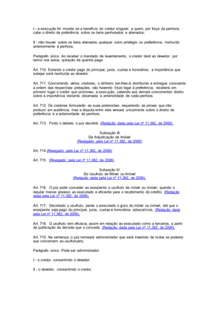 I - a execução for movida só a benefício do credor singular, a quem, por força da penhora, 
cabe o direito de preferência sobre os bens penhorados e alienados; 
II - não houver sobre os bens alienados qualquer outro privilégio ou preferência, instituído 
anteriormente à penhora. 
Parágrafo único. Ao receber o mandado de levantamento, o credor dará ao devedor, por 
termo nos autos, quitação da quantia paga. 
Art. 710. Estando o credor pago do principal, juros, custas e honorários, a importância que 
sobejar será restituída ao devedor. 
Art. 711. Concorrendo vários credores, o dinheiro ser-lhes-á distribuído e entregue consoante 
a ordem das respectivas prelações; não havendo título legal à preferência, receberá em 
primeiro lugar o credor que promoveu a execução, cabendo aos demais concorrentes direito 
sobre a importância restante, observada a anterioridade de cada penhora. 
Art. 712. Os credores formularão as suas pretensões, requerendo as provas que irão 
produzir em audiência; mas a disputa entre eles versará unicamente sobre o direito de 
preferência e a anterioridade da penhora. 
Art. 713. Findo o debate, o juiz decidirá. (Redação dada pela Lei nº 11.382, de 2006). 
Subseção III 
Da Adjudicação de Imóvel 
(Revogado pela Lei nº 11.382, de 2006) 
Art. 714.(Revogado pela Lei nº 11.382, de 2006) 
Art. 715. (Revogado pela Lei nº 11.382, de 2006) 
Subseção IV 
Do Usufruto de Móvel ou Imóvel 
(Redação dada pela Lei nº 11.382, de 2006). 
Art. 716. O juiz pode conceder ao exeqüente o usufruto de móvel ou imóvel, quando o 
reputar menos gravoso ao executado e eficiente para o recebimento do crédito. (Redação 
dada pela Lei nº 11.382, de 2006). 
Art. 717. Decretado o usufruto, perde o executado o gozo do móvel ou imóvel, até que o 
exeqüente seja pago do principal, juros, custas e honorários advocatícios. (Redação dada 
pela Lei nº 11.382, de 2006). 
Art. 718. O usufruto tem eficácia, assim em relação ao executado como a terceiros, a partir 
da publicação da decisão que o conceda. (Redação dada pela Lei nº 11.382, de 2006). 
Art. 719. Na sentença, o juiz nomeará administrador que será investido de todos os poderes 
que concernem ao usufrutuário. 
Parágrafo único. Pode ser administrador: 
I - o credor, consentindo o devedor; 
II - o devedor, consentindo o credor. 
 