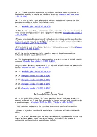 Art. 720. Quando o usufruto recair sobre o quinhão do condômino na co-propriedade, o 
administrador exercerá os direitos que cabiam ao executado. (Redação dada pela Lei nº 
11.382, de 2006). 
Art. 721. E lícito ao credor, antes da realização da praça, requerer-lhe seja atribuído, em 
pagamento do crédito, o usufruto do imóvel penhorado. 
Art. 722. (Revogado pela Lei nº 11.382, de 2006) 
Art. 722. Ouvido o executado, o juiz nomeará perito para avaliar os frutos e rendimentos do 
bem e calcular o tempo necessário para o pagamento da dívida. (Redação dada pela Lei nº 
11.382, de 2006). 
§ 1o Após a manifestação das partes sobre o laudo, proferirá o juiz decisão; caso deferido o 
usufruto de imóvel, ordenará a expedição de carta para averbação no respectivo registro. 
(Redação dada pela Lei nº 11.382, de 2006). 
§ 2o Constarão da carta a identificação do imóvel e cópias do laudo e da decisão. (Redação 
dada pela Lei nº 11.382, de 2006). 
Art. 723. Se o imóvel estiver arrendado, o inquilino pagará o aluguel diretamente ao 
usufrutuário, salvo se houver administrador. 
Art. 724. O exeqüente usufrutuário poderá celebrar locação do móvel ou imóvel, ouvido o 
executado. (Redação dada pela Lei nº 11.382, de 2006). 
Parágrafo único. Havendo discordância, o juiz decidi rá a melhor forma de exercício do 
usufruto. (Incluído pela Lei nº 11.382, de 2006). 
Art. 725. (Revogado pela Lei nº 11.382, de 2006) 
Art. 726. (Revogado pela Lei nº 11.382, de 2006) 
Art. 727. (Revogado pela Lei nº 11.382, de 2006) 
Art. 728. (Revogado pela Lei nº 11.382, de 2006) 
Art. 729. (Revogado pela Lei nº 11.382, de 2006) 
Seção III 
Da Execução Contra a Fazenda Pública 
Art. 730. Na execução por quantia certa contra a Fazenda Pública, citar-se-á a devedora 
para opor embargos em 10 (dez) dias; se esta não os opuser, no prazo legal, observar-se-ão 
as seguintes regras: (Vide Lei nº 8.213, de 1991) (Vide Lei nº 9.494, de 1997) 
I - o juiz requisitará o pagamento por intermédio do presidente do tribunal competente; 
II - far-se-á o pagamento na ordem de apresentação do precatório e à conta do respectivo 
crédito. 
Art. 731. Se o credor for preterido no seu direito de preferência, o presidente do tribunal, que 
expediu a ordem, poderá, depois de ouvido o chefe do Ministério Público, ordenar o 
seqüestro da quantia necessária para satisfazer o débito. 
 