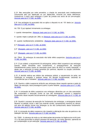 § 2o Nas execuções por carta precatória, a citação do executado será imediatamente 
comunicada pelo juiz deprecado ao juiz deprecante, inclusive por meios eletrônicos, 
contando-se o prazo para embargos a partir da juntada aos autos de tal comunicação. 
(Incluído pela Lei nº 11.382, de 2006). 
§ 3o Aos embargos do executado não se aplica o disposto no art. 191 desta Lei. (Incluído 
pela Lei nº 11.382, de 2006). 
Art. 739. O juiz rejeitará liminarmente os embargos: 
I - quando intempestivos; (Redação dada pela Lei nº 11.382, de 2006). 
II - quando inepta a petição (art. 295); ou (Redação dada pela Lei nº 11.382, de 2006). 
III - quando manifestamente protelatórios. (Redação dada pela Lei nº 11.382, de 2006). 
§ 1o (Revogado pela Lei nº 11.382, de 2006) 
§ 2o (Revogado pela Lei nº 11.382, de 2006) 
§ 3o (Revogado pela Lei nº 11.382, de 2006) 
Art. 739-A. Os embargos do executado não terão efeito suspensivo. (Incluído pela Lei nº 
11.382, de 2006). 
§ 1o O juiz poderá, a requerimento do embargante, atribui r efeito suspensivo aos embargos 
quando, sendo relevantes seus fundamentos, o prosseguimento da execução 
mani festamente possa causar ao executado grave dano de di fícil ou incerta reparação, e 
desde que a execução já esteja garantida por penhora, depósito ou caução suficientes. 
(Incluído pela Lei nº 11.382, de 2006). 
§ 2o A decisão relativa aos efeitos dos embargos poderá, a requerimento da parte, ser 
modi ficada ou revogada a qualquer tempo, em decisão fundamentada, cessando as 
circunstâncias que a motivaram. (Incluído pela Lei nº 11.382, de 2006). 
§ 3o Quando o efeito suspensivo at ribuído aos embargos disser respeito apenas a parte do 
objeto da execução, essa prossegui rá quanto à parte restante. (Incluído pela Lei nº 11.382, 
de 2006). 
§ 4o A concessão de efeito suspensivo aos embargos oferecidos por um dos executados 
não suspenderá a execução contra os que não embargaram, quando o respectivo 
fundamento disser respeito exclusivamente ao embargante. (Incluído pela Lei nº 11.382, de 
2006). 
§ 5o Quando o excesso de execução for fundamento dos embargos, o embargante deverá 
declarar na petição inicial o valor que entende correto, apresentando memória do cálculo, 
sob pena de rejeição liminar dos embargos ou de não conhecimento desse fundamento. 
(Incluído pela Lei nº 11.382, de 2006). 
§ 6o A concessão de efeito suspensivo não impedi rá a efetivação dos atos de penhora e de 
avaliação dos bens. (Incluído pela Lei nº 11.382, de 2006). 
Art. 739-B. A cobrança de multa ou de indenizações decorrentes de litigância de má-fé (arts. 
17 e 18) será promovida no próprio processo de execução, em autos apensos, operando-se 
por compensação ou por execução. (Incluído pela Lei nº 11.382, de 2006). 
 