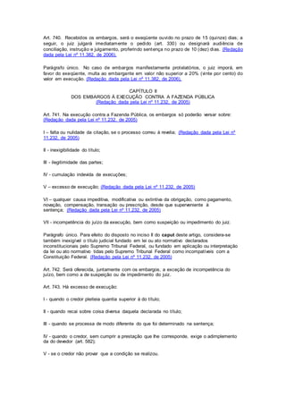 Art. 740. Recebidos os embargos, será o exeqüente ouvido no prazo de 15 (quinze) dias; a 
seguir, o juiz julgará imediatamente o pedido (art. 330) ou designará audiência de 
conciliação, instrução e julgamento, proferindo sentença no prazo de 10 (dez) dias. (Redação 
dada pela Lei nº 11.382, de 2006). 
Parágrafo único. No caso de embargos manifestamente protelatórios, o juiz imporá, em 
favor do exeqüente, multa ao embargante em valor não superior a 20% (vinte por cento) do 
valor em execução. (Redação dada pela Lei nº 11.382, de 2006). 
CAPÍTULO II 
DOS EMBARGOS À EXECUÇÃO CONTRA A FAZENDA PÚBLICA 
(Redação dada pela Lei nº 11.232, de 2005) 
Art. 741. Na execução contra a Fazenda Pública, os embargos só poderão versar sobre: 
(Redação dada pela Lei nº 11.232, de 2005) 
I – falta ou nulidade da citação, se o processo correu à revelia; (Redação dada pela Lei nº 
11.232, de 2005) 
II - inexigibilidade do título; 
III - ilegitimidade das partes; 
IV - cumulação indevida de execuções; 
V – excesso de execução; (Redação dada pela Lei nº 11.232, de 2005) 
VI – qualquer causa impeditiva, modificativa ou extintiva da obrigação, como pagamento, 
novação, compensação, transação ou prescrição, desde que superveniente à 
sentença; (Redação dada pela Lei nº 11.232, de 2005) 
Vll - incompetência do juízo da execução, bem como suspeição ou impedimento do juiz. 
Parágrafo único. Para efeito do disposto no inciso II do caput deste artigo, considera-se 
também inexigível o título judicial fundado em lei ou ato normativo declarados 
inconstitucionais pelo Supremo Tribunal Federal, ou fundado em aplicação ou interpretação 
da lei ou ato normativo tidas pelo Supremo Tribunal Federal como incompatíveis com a 
Constituição Federal. (Redação pela Lei nº 11.232, de 2005) 
Art. 742. Será oferecida, juntamente com os embargos, a exceção de incompetência do 
juízo, bem como a de suspeição ou de impedimento do juiz. 
Art. 743. Há excesso de execução: 
I - quando o credor pleiteia quantia superior à do título; 
II - quando recai sobre coisa diversa daquela declarada no título; 
III - quando se processa de modo diferente do que foi determinado na sentença; 
IV - quando o credor, sem cumprir a prestação que Ihe corresponde, exige o adimplemento 
da do devedor (art. 582); 
V - se o credor não provar que a condição se realizou. 
 