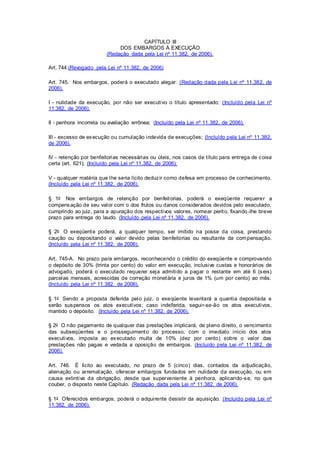 CAPÍTULO III 
DOS EMBARGOS À EXECUÇÃO 
(Redação dada pela Lei nº 11.382, de 2006). 
Art. 744.(Revogado pela Lei nº 11.382, de 2006) 
Art. 745. Nos embargos, poderá o executado alegar: (Redação dada pela Lei nº 11.382, de 
2006). 
I - nulidade da execução, por não ser executivo o título apresentado; (Incluído pela Lei nº 
11.382, de 2006). 
II - penhora incorreta ou avaliação errônea; (Incluído pela Lei nº 11.382, de 2006). 
III - excesso de execução ou cumulação indevida de execuções; (Incluído pela Lei nº 11.382, 
de 2006). 
IV - retenção por benfeitorias necessárias ou úteis, nos casos de título para entrega de coisa 
certa (art. 621); (Incluído pela Lei nº 11.382, de 2006). 
V - qualquer matéria que lhe seria lícito deduzir como defesa em processo de conhecimento. 
(Incluído pela Lei nº 11.382, de 2006). 
§ 1o Nos embargos de retenção por benfeitorias, poderá o exeqüente requerer a 
compensação de seu valor com o dos frutos ou danos considerados devidos pelo executado, 
cumprindo ao juiz, para a apuração dos respectivos valores, nomear perito, fixando -lhe breve 
prazo para entrega do laudo. (Incluído pela Lei nº 11.382, de 2006). 
§ 2o O exeqüente poderá, a qualquer tempo, ser imitido na posse da coisa, prestando 
caução ou depositando o valor devido pelas benfeitorias ou resultante da compensação. 
(Incluído pela Lei nº 11.382, de 2006). 
Art. 745-A. No prazo para embargos, reconhecendo o crédito do exeqüente e comprovando 
o depósito de 30% (trinta por cento) do valor em execução, inclusive custas e honorários de 
advogado, poderá o executado requerer seja admitido a pagar o restante em até 6 (seis) 
parcelas mensais, acrescidas de correção monetária e juros de 1% (um por cento) ao mês. 
(Incluído pela Lei nº 11.382, de 2006). 
§ 1o Sendo a proposta deferida pelo juiz, o exeqüente levantará a quantia depositada e 
serão suspensos os atos executivos; caso indeferida, segui r-se-ão os atos executivos, 
mantido o depósito. (Incluído pela Lei nº 11.382, de 2006). 
§ 2o O não pagamento de qualquer das prestações implicará, de pleno di reito, o vencimento 
das subseqüentes e o prosseguimento do processo, com o imediato início dos atos 
executivos, imposta ao executado multa de 10% (dez por cento) sobre o valor das 
prestações não pagas e vedada a oposição de embargos. (Incluído pela Lei nº 11.382, de 
2006). 
Art. 746. É lícito ao executado, no prazo de 5 (cinco) dias, contados da adjudicação, 
alienação ou arrematação, oferecer embargos fundados em nulidade da execução, ou em 
causa extintiva da obrigação, desde que superveniente à penhora, aplicando-se, no que 
couber, o disposto neste Capítulo. (Redação dada pela Lei nº 11.382, de 2006). 
§ 1o Oferecidos embargos, poderá o adqui rente desistir da aquisição. (Incluído pela Lei nº 
11.382, de 2006). 
 