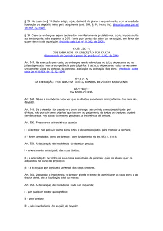 § 2o No caso do § 1o deste artigo, o juiz deferi rá de plano o requerimento, com a imediata 
liberação do depósito feito pelo adqui rente (art. 694, § 1o, inciso IV). (Incluído pela Lei nº 
11.382, de 2006). 
§ 3o Caso os embargos sejam declarados mani festamente protelatórios, o juiz imporá multa 
ao embargante, não superior a 20% (vinte por cento) do valor da execução, em favor de 
quem desistiu da aquisição. (Incluído pela Lei nº 11.382, de 2006). 
CAPÍTULO IV 
DOS EMBARGOS NA EXECUÇÃO POR CARTA 
(Renumerado do Capítulo V para o IV, pela Lei nº 11.382, de 2006) 
Art. 747. Na execução por carta, os embargos serão oferecidos no juízo deprecante ou no 
juízo deprecado, mas a competência para julgá-los é do juízo deprecante, salvo se versarem 
unicamente vícios ou defeitos da penhora, avaliação ou alienação dos bens. (Redação dada 
pela Lei nº 8.953, de 13.12.1994) 
TÍTULO IV 
DA EXECUÇÃO POR QUANTIA CERTA CONTRA DEVEDOR INSOLVENTE 
CAPÍTULO I 
DA INSOLVÊNCIA 
Art. 748. Dá-se a insolvência toda vez que as dívidas excederem à importância dos bens do 
devedor. 
Art. 749. Se o devedor for casado e o outro cônjuge, assumindo a responsabilidade por 
dívidas, não possuir bens próprios que bastem ao pagamento de todos os credores, poderá 
ser declarada, nos autos do mesmo processo, a insolvência de ambos. 
Art. 750. Presume-se a insolvência quando: 
I - o devedor não possuir outros bens livres e desembaraçados para nomear à penhora; 
Il - forem arrestados bens do devedor, com fundamento no art. 813, I, II e III. 
Art. 751. A declaração de insolvência do devedor produz: 
I - o vencimento antecipado das suas dívidas; 
II - a arrecadação de todos os seus bens suscetíveis de penhora, quer os atuais, quer os 
adquiridos no curso do processo; 
III - a execução por concurso universal dos seus credores. 
Art. 752. Declarada a insolvência, o devedor perde o direito de administrar os seus bens e de 
dispor deles, até a liquidação total da massa. 
Art. 753. A declaração de insolvência pode ser requerida: 
I - por qualquer credor quirografário; 
II - pelo devedor; 
III - pelo inventariante do espólio do devedor. 
 