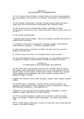 CAPÍTULO V 
DAS ATRIBUIÇÕES DO ADMINISTRADOR 
Art. 763. A massa dos bens do devedor insolvente ficará sob a custódia e responsabilidade 
de um administrador, que exercerá as suas atribuições, sob a direção e superintendência do 
juiz. 
Art. 764. Nomeado o administrador, o escrivão o intimará a assinar, dentro de 24 (vinte e 
quatro) horas, termo de compromisso de desempenhar bem e fielmente o cargo. 
Art. 765. Ao assinar o termo, o administrador entregará a declaração de crédito, 
acompanhada do título executivo. Não o tendo em seu poder, juntá-lo-á no prazo fixado pelo 
art. 761, II. 
Art. 766. Cumpre ao administrador: 
I - arrecadar todos os bens do devedor, onde quer que estejam, requerendo para esse fim as 
medidas judiciais necessárias; 
II - representar a massa, ativa e passivamente, contratando advogado, cujos honorários 
serão previamente ajustados e submetidos à aprovação judicial; 
III - praticar todos os atos conservatórios de direitos e de ações, bem como promover a 
cobrança das dívidas ativas; 
IV - alienar em praça ou em leilão, com autorização judicial, os bens da massa. 
Art. 767. O administrador terá direito a uma remuneração, que o juiz arbitrará, atendendo à 
sua diligência, ao trabalho, à responsabilidade da função e à importância da massa. 
CAPÍTULO VI 
DA VERIFICAÇÃO E DA CLASSIFICAÇÃO DOS CRÉDITOS 
Art. 768. Findo o prazo, a que se refere o no II do art. 761, o escrivão, dentro de 5 (cinco) 
dias, ordenará todas as declarações, autuando cada uma com o seu respectivo título. Em 
seguida intimará, por edital, todos os credores para, no prazo de 20 (vinte) dias, que Ihes é 
comum, alegarem as suas preferências, bem como a nulidade, simulação, fraude, ou 
falsidade de dívidas e contratos. 
Parágrafo único. No prazo, a que se refere este artigo, o devedor poderá impugnar quaisquer 
créditos. 
Art. 769. Não havendo impugnações, o escrivão remeterá os autos ao contador, que 
organizará o quadro geral dos credores, observando, quanto à classificação dos créditos e 
dos títulos legais de preferência, o que dispõe a lei civil. 
Parágrafo único. Se concorrerem aos bens apenas credores quirografários, o contador 
organizará o quadro, relacionando-os em ordem alfabética. 
Art. 770. Se, quando for organizado o quadro geral dos credores, os bens da massa já 
tiverem sido alienados, o contador indicará a percentagem, que caberá a cada credor no 
rateio. 
Art. 771. Ouvidos todos os interessados, no prazo de 10 (dez) dias, sobre o quadro geral dos 
credores, o juiz proferirá sentença. 
 