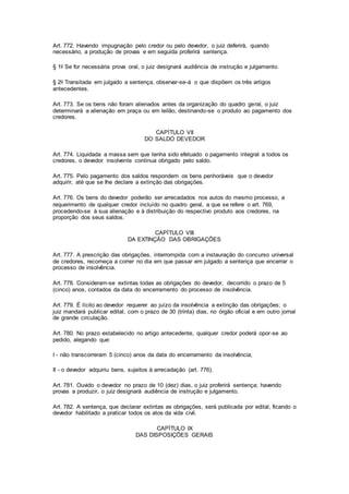 Art. 772. Havendo impugnação pelo credor ou pelo devedor, o juiz deferirá, quando 
necessário, a produção de provas e em seguida proferirá sentença. 
§ 1o Se for necessária prova oral, o juiz designará audiência de instrução e julgamento. 
§ 2o Transitada em julgado a sentença, observar-se-á o que dispõem os três artigos 
antecedentes. 
Art. 773. Se os bens não foram alienados antes da organização do quadro geral, o juiz 
determinará a alienação em praça ou em leilão, destinando-se o produto ao pagamento dos 
credores. 
CAPÍTULO VII 
DO SALDO DEVEDOR 
Art. 774. Liquidada a massa sem que tenha sido efetuado o pagamento integral a todos os 
credores, o devedor insolvente continua obrigado pelo saldo. 
Art. 775. Pelo pagamento dos saldos respondem os bens penhoráveis que o devedor 
adquirir, até que se Ihe declare a extinção das obrigações. 
Art. 776. Os bens do devedor poderão ser arrecadados nos autos do mesmo processo, a 
requerimento de qualquer credor incluído no quadro geral, a que se refere o art. 769, 
procedendo-se à sua alienação e à distribuição do respectivo produto aos credores, na 
proporção dos seus saldos. 
CAPÍTULO VIII 
DA EXTINÇÃO DAS OBRIGAÇÕES 
Art. 777. A prescrição das obrigações, interrompida com a instauração do concurso universal 
de credores, recomeça a correr no dia em que passar em julgado a sentença que encerrar o 
processo de insolvência. 
Art. 778. Consideram-se extintas todas as obrigações do devedor, decorrido o prazo de 5 
(cinco) anos, contados da data do encerramento do processo de insolvência. 
Art. 779. É lícito ao devedor requerer ao juízo da insolvência a extinção das obrigações; o 
juiz mandará publicar edital, com o prazo de 30 (trinta) dias, no órgão oficial e em outro jornal 
de grande circulação. 
Art. 780. No prazo estabelecido no artigo antecedente, qualquer credor poderá opor-se ao 
pedido, alegando que: 
I - não transcorreram 5 (cinco) anos da data do encerramento da insolvência; 
II - o devedor adquiriu bens, sujeitos à arrecadação (art. 776). 
Art. 781. Ouvido o devedor no prazo de 10 (dez) dias, o juiz proferirá sentença; havendo 
provas a produzir, o juiz designará audiência de instrução e julgamento. 
Art. 782. A sentença, que declarar extintas as obrigações, será publicada por edital, ficando o 
devedor habilitado a praticar todos os atos da vida civil. 
CAPÍTULO IX 
DAS DISPOSIÇÕES GERAIS 
 