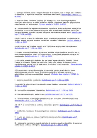 I – corre por iniciativa, conta e responsabilidade do exeqüente, que se obriga, se a sentença 
for reformada, a reparar os danos que o executado haja sofrido; (Incluído pela Lei nº 11.232, 
de 2005) 
II – fica sem efeito, sobrevindo acórdão que modifique ou anule a sentença objeto da 
execução, restituindo-se as partes ao estado anterior e liquidados eventuais prejuízos nos 
mesmos autos, por arbitramento; (Incluído pela Lei nº 11.232, de 2005) 
III – o levantamento de depósito em dinheiro e a prática de atos que importem alienação de 
propriedade ou dos quais possa resultar grave dano ao executado dependem de caução 
suficiente e idônea, arbitrada de plano pelo juiz e prestada nos próprios autos. (Incluído pela 
Lei nº 11.232, de 2005) 
§ 1o No caso do inciso II do caput deste artigo, se a sentença provisória for modificada ou 
anulada apenas em parte, somente nesta ficará sem efeito a execução. (Incluído pela Lei nº 
11.232, de 2005) 
§ 2o A caução a que se refere o inciso III do caput deste artigo poderá ser dispensada: 
(Incluído pela Lei nº 11.232, de 2005) 
I – quando, nos casos de crédito de natureza alimentar ou decorrente de ato ilícito, até o 
limite de sessenta vezes o valor do salário-mínimo, o exeqüente demonstrar situação de 
necessidade; (Incluído pela Lei nº 11.232, de 2005) 
II - nos casos de execução provisória em que penda agravo perante o Supremo Tribunal 
Federal ou o Superior Tribunal de Justiça (art. 544), salvo quando da dispensa possa 
manifestamente resultar risco de grave dano, de difícil ou incerta reparação. (Redação dada 
pela Lei nº 12.322, de 2010) 
§ 3o Ao requerer a execução provisória, o exequente instruirá a petição com cópias 
autenticadas das seguintes peças do processo, podendo o advogado declarar a 
autenticidade, sob sua responsabilidade pessoal: (Redação dada pela Lei nº 12.322, de 
2010) 
I – sentença ou acórdão exeqüendo; (Incluído pela Lei nº 11.232, de 2005) 
II – certidão de interposição do recurso não dotado de efeito suspensivo; (Incluído pela Lei nº 
11.232, de 2005) 
III – procurações outorgadas pelas partes; (Incluído pela Lei nº 11.232, de 2005) 
IV – decisão de habilitação, se for o caso; (Incluído pela Lei nº 11.232, de 2005) 
V – facultativamente, outras peças processuais que o exeqüente considere necessárias. 
(Incluído pela Lei nº 11.232, de 2005) 
Art. 475-P. O cumprimento da sentença efetuar-se-á perante: (Incluído pela Lei nº 11.232, de 
2005) 
I – os tribunais, nas causas de sua competência originária; (Incluído pela Lei nº 11.232, de 
2005) 
II – o juízo que processou a causa no primeiro grau de jurisdição; (Incluído pela Lei nº 
11.232, de 2005) 
III – o juízo cível competente, quando se tratar de sentença penal condenatória, de sentença 
arbitral ou de sentença estrangeira. (Incluído pela Lei nº 11.232, de 2005) 
 