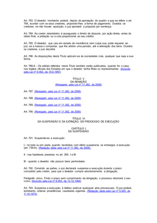 Art. 783. O devedor insolvente poderá, depois da aprovação do quadro a que se refere o art. 
769, acordar com os seus credores, propondo-lhes a forma de pagamento. Ouvidos os 
credores, se não houver oposição, o juiz aprovará a proposta por sentença. 
Art. 784. Ao credor retardatário é assegurado o direito de disputar, por ação direta, antes do 
rateio final, a prelação ou a cota proporcional ao seu crédito. 
Art. 785. O devedor, que caiu em estado de insolvência sem culpa sua, pode requerer ao 
juiz, se a massa o comportar, que Ihe arbitre uma pensão, até a alienação dos bens. Ouvidos 
os credores, o juiz decidirá. 
Art. 786. As disposições deste Título aplicam-se às sociedades civis, qualquer que seja a sua 
forma. 
Art. 786-A - Os editais referidos neste Título também serão publicados, quando for o caso, 
nos órgãos oficiais dos Estados em que o devedor tenha filiais ou representantes. (Incluído 
pela Lei nº 9.462, de 19.6.1997) 
TÍTULO V 
DA REMIÇÃO 
(Revogado pela Lei nº 11.382, de 2006) 
Art. 787. (Revogado pela Lei nº 11.382, de 2006) 
Art. 788. (Revogado pela Lei nº 11.382, de 2006) 
Art. 789. (Revogado pela Lei nº 11.382, de 2006) 
Art. 790. (Revogado pela Lei nº 11.382, de 2006) 
TÍTULO VI 
DA SUSPENSÃO E DA EXTINÇÃO DO PROCESSO DE EXECUÇÃO 
CAPÍTULO I 
DA SUSPENSÃO 
Art. 791. Suspende-se a execução: 
I - no todo ou em parte, quando recebidos com efeito suspensivo os embargos à execução 
(art. 739-A); (Redação dada pela Lei nº 11.382, de 2006). 
II - nas hipóteses previstas no art. 265, I a III; 
III - quando o devedor não possuir bens penhoráveis. 
Art. 792. Convindo as partes, o juiz declarará suspensa a execução durante o prazo 
concedido pelo credor, para que o devedor cumpra voluntariamente a obrigação. 
Parágrafo único. Findo o prazo sem cumprimento da obrigação, o processo retomará o seu 
curso. (Incluído pela Lei nº 8.953, de 13.12.1994) 
Art. 793. Suspensa a execução, é defeso praticar quaisquer atos processuais. O juiz poderá, 
entretanto, ordenar providências cautelares urgentes. (Redação dada pela Lei nº 5.925, de 
1º.10.1973) 
 