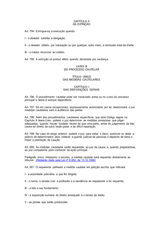CAPÍTULO II 
DA EXTINÇÃO 
Art. 794. Extingue-se a execução quando: 
I - o devedor satisfaz a obrigação; 
II - o devedor obtém, por transação ou por qualquer outro meio, a remissão total da dívida; 
III - o credor renunciar ao crédito. 
Art. 795. A extinção só produz efeito quando declarada por sentença. 
LIVRO III 
DO PROCESSO CAUTELAR 
TÍTULO ÚNICO 
DAS MEDIDAS CAUTELARES 
CAPÍTULO I 
DAS DISPOSIÇÕES GERAIS 
Art. 796. O procedimento cautelar pode ser instaurado antes ou no curso do processo 
principal e deste é sempre dependente. 
Art. 797. Só em casos excepcionais, expressamente autorizados por lei, determinará o juiz 
medidas cautelares sem a audiência das partes. 
Art. 798. Além dos procedimentos cautelares específicos, que este Código regula no 
Capítulo II deste Livro, poderá o juiz determinar as medidas provisórias que julgar 
adequadas, quando houver fundado receio de que uma parte, antes do julgamento da lide, 
cause ao direito da outra lesão grave e de difícil reparação. 
Art. 799. No caso do artigo anterior, poderá o juiz, para evitar o dano, autorizar ou vedar a 
prática de determinados atos, ordenar a guarda judicial de pessoas e depósito de bens e 
impor a prestação de caução. 
Art. 800. As medidas cautelares serão requeridas ao juiz da causa; e, quando preparatórias, 
ao juiz competente para conhecer da ação principal. 
Parágrafo único. Interposto o recurso, a medida cautelar será requerida diretamente ao 
tribunal. (Redação dada pela Lei nº 8.952, de 13.12.1994) 
Art. 801. O requerente pleiteará a medida cautelar em petição escrita, que indicará: 
I - a autoridade judiciária, a que for dirigida; 
II - o nome, o estado civil, a profissão e a residência do requerente e do requerido; 
III - a lide e seu fundamento; 
IV - a exposição sumária do direito ameaçado e o receio da lesão; 
V - as provas que serão produzidas. 
 
