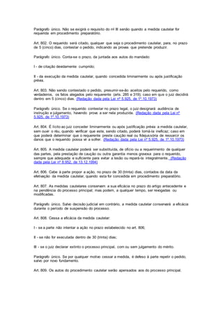 Parágrafo único. Não se exigirá o requisito do no III senão quando a medida cautelar for 
requerida em procedimento preparatório. 
Art. 802. O requerido será citado, qualquer que seja o procedimento cautelar, para, no prazo 
de 5 (cinco) dias, contestar o pedido, indicando as provas que pretende produzir. 
Parágrafo único. Conta-se o prazo, da juntada aos autos do mandado: 
I - de citação devidamente cumprido; 
II - da execução da medida cautelar, quando concedida liminarmente ou após justificação 
prévia. 
Art. 803. Não sendo contestado o pedido, presumir-se-ão aceitos pelo requerido, como 
verdadeiros, os fatos alegados pelo requerente (arts. 285 e 319); caso em que o juiz decidirá 
dentro em 5 (cinco) dias. (Redação dada pela Lei nº 5.925, de 1º.10.1973) 
Parágrafo único. Se o requerido contestar no prazo legal, o juiz designará audiência de 
instrução e julgamento, havendo prova a ser nela produzida. (Redação dada pela Lei nº 
5.925, de 1º.10.1973) 
Art. 804. É lícito ao juiz conceder liminarmente ou após justificação prévia a medida cautelar, 
sem ouvir o réu, quando verificar que este, sendo citado, poderá torná-la ineficaz; caso em 
que poderá determinar que o requerente preste caução real ou fidejussória de ressarcir os 
danos que o requerido possa vir a sofrer. (Redação dada pela Lei nº 5.925, de 1º.10.1973) 
Art. 805. A medida cautelar poderá ser substituída, de ofício ou a requerimento de qualquer 
das partes, pela prestação de caução ou outra garantia menos gravosa para o requerido, 
sempre que adequada e suficiente para evitar a lesão ou repará-la integralmente. (Redação 
dada pela Lei nº 8.952, de 13.12.1994) 
Art. 806. Cabe à parte propor a ação, no prazo de 30 (trinta) dias, contados da data da 
efetivação da medida cautelar, quando esta for concedida em procedimento preparatório. 
Art. 807. As medidas cautelares conservam a sua eficácia no prazo do artigo antecedente e 
na pendência do processo principal; mas podem, a qualquer tempo, ser revogadas ou 
modificadas. 
Parágrafo único. Salvo decisão judicial em contrário, a medida cautelar conservará a eficácia 
durante o período de suspensão do processo. 
Art. 808. Cessa a eficácia da medida cautelar: 
I - se a parte não intentar a ação no prazo estabelecido no art. 806; 
II - se não for executada dentro de 30 (trinta) dias; 
III - se o juiz declarar extinto o processo principal, com ou sem julgamento do mérito. 
Parágrafo único. Se por qualquer motivo cessar a medida, é defeso à parte repetir o pedido, 
salvo por novo fundamento. 
Art. 809. Os autos do procedimento cautelar serão apensados aos do processo principal. 
 