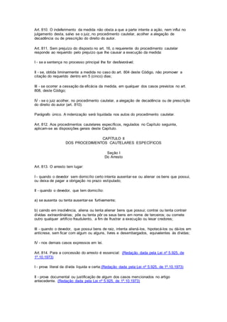 Art. 810. O indeferimento da medida não obsta a que a parte intente a ação, nem influi no 
julgamento desta, salvo se o juiz, no procedimento cautelar, acolher a alegação de 
decadência ou de prescrição do direito do autor. 
Art. 811. Sem prejuízo do disposto no art. 16, o requerente do procedimento cautelar 
responde ao requerido pelo prejuízo que Ihe causar a execução da medida: 
I - se a sentença no processo principal Ihe for desfavorável; 
II - se, obtida liminarmente a medida no caso do art. 804 deste Código, não promover a 
citação do requerido dentro em 5 (cinco) dias; 
III - se ocorrer a cessação da eficácia da medida, em qualquer dos casos previstos no art. 
808, deste Código; 
IV - se o juiz acolher, no procedimento cautelar, a alegação de decadência ou de prescrição 
do direito do autor (art. 810). 
Parágrafo único. A indenização será liquidada nos autos do procedimento cautelar. 
Art. 812. Aos procedimentos cautelares específicos, regulados no Capítulo seguinte, 
aplicam-se as disposições gerais deste Capítulo. 
CAPÍTULO II 
DOS PROCEDIMENTOS CAUTELARES ESPECÍFICOS 
Seção I 
Do Arresto 
Art. 813. O arresto tem lugar: 
I - quando o devedor sem domicílio certo intenta ausentar-se ou alienar os bens que possui, 
ou deixa de pagar a obrigação no prazo estipulado; 
II - quando o devedor, que tem domicílio: 
a) se ausenta ou tenta ausentar-se furtivamente; 
b) caindo em insolvência, aliena ou tenta alienar bens que possui; contrai ou tenta contrair 
dívidas extraordinárias; põe ou tenta pôr os seus bens em nome de terceiros; ou comete 
outro qualquer artifício fraudulento, a fim de frustrar a execução ou lesar credores; 
III - quando o devedor, que possui bens de raiz, intenta aliená-los, hipotecá-los ou dá-los em 
anticrese, sem ficar com algum ou alguns, livres e desembargados, equivalentes às dívidas; 
IV - nos demais casos expressos em lei. 
Art. 814. Para a concessão do arresto é essencial: (Redação dada pela Lei nº 5.925, de 
1º.10.1973) 
I - prova literal da dívida líquida e certa;(Redação dada pela Lei nº 5.925, de 1º.10.1973) 
II - prova documental ou justificação de algum dos casos mencionados no artigo 
antecedente. (Redação dada pela Lei nº 5.925, de 1º.10.1973) 
 