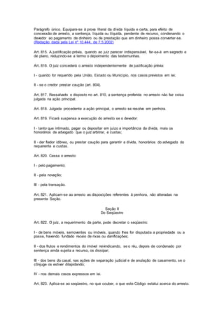 Parágrafo único. Equipara-se à prova literal da dívida líquida e certa, para efeito de 
concessão de arresto, a sentença, líquida ou ilíquida, pendente de recurso, condenando o 
devedor ao pagamento de dinheiro ou de prestação que em dinheiro possa converter-se. 
(Redação dada pela Lei nº 10.444, de 7.5.2002) 
Art. 815. A justificação prévia, quando ao juiz parecer indispensável, far-se-á em segredo e 
de plano, reduzindo-se a termo o depoimento das testemunhas. 
Art. 816. O juiz concederá o arresto independentemente de justificação prévia: 
I - quando for requerido pela União, Estado ou Município, nos casos previstos em lei; 
II - se o credor prestar caução (art. 804). 
Art. 817. Ressalvado o disposto no art. 810, a sentença proferida no arresto não faz coisa 
julgada na ação principal. 
Art. 818. Julgada procedente a ação principal, o arresto se resolve em penhora. 
Art. 819. Ficará suspensa a execução do arresto se o devedor: 
I - tanto que intimado, pagar ou depositar em juízo a importância da dívida, mais os 
honorários de advogado que o juiz arbitrar, e custas; 
II - der fiador idôneo, ou prestar caução para garantir a dívida, honorários do advogado do 
requerente e custas. 
Art. 820. Cessa o arresto: 
I - pelo pagamento; 
II - pela novação; 
III - pela transação. 
Art. 821. Aplicam-se ao arresto as disposições referentes à penhora, não alteradas na 
presente Seção. 
Seção II 
Do Seqüestro 
Art. 822. O juiz, a requerimento da parte, pode decretar o seqüestro: 
I - de bens móveis, semoventes ou imóveis, quando Ihes for disputada a propriedade ou a 
posse, havendo fundado receio de rixas ou danificações; 
II - dos frutos e rendimentos do imóvel reivindicando, se o réu, depois de condenado por 
sentença ainda sujeita a recurso, os dissipar; 
III - dos bens do casal, nas ações de separação judicial e de anulação de casamento, se o 
cônjuge os estiver dilapidando; 
IV - nos demais casos expressos em lei. 
Art. 823. Aplica-se ao seqüestro, no que couber, o que este Código estatui acerca do arresto. 
 