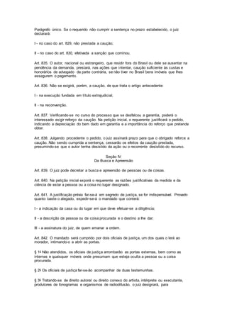 Parágrafo único. Se o requerido não cumprir a sentença no prazo estabelecido, o juiz 
declarará: 
I - no caso do art. 829, não prestada a caução; 
II - no caso do art. 830, efetivada a sanção que cominou. 
Art. 835. O autor, nacional ou estrangeiro, que residir fora do Brasil ou dele se ausentar na 
pendência da demanda, prestará, nas ações que intentar, caução suficiente às custas e 
honorários de advogado da parte contrária, se não tiver no Brasil bens imóveis que Ihes 
assegurem o pagamento. 
Art. 836. Não se exigirá, porém, a caução, de que trata o artigo antecedente: 
I - na execução fundada em título extrajudicial; 
II - na reconvenção. 
Art. 837. Verificando-se no curso do processo que se desfalcou a garantia, poderá o 
interessado exigir reforço da caução. Na petição inicial, o requerente justificará o pedido, 
indicando a depreciação do bem dado em garantia e a importância do reforço que pretende 
obter. 
Art. 838. Julgando procedente o pedido, o juiz assinará prazo para que o obrigado reforce a 
caução. Não sendo cumprida a sentença, cessarão os efeitos da caução prestada, 
presumindo-se que o autor tenha desistido da ação ou o recorrente desistido do recurso. 
Seção IV 
Da Busca e Apreensão 
Art. 839. O juiz pode decretar a busca e apreensão de pessoas ou de coisas. 
Art. 840. Na petição inicial exporá o requerente as razões justificativas da medida e da 
ciência de estar a pessoa ou a coisa no lugar designado. 
Art. 841. A justificação prévia far-se-á em segredo de justiça, se for indispensável. Provado 
quanto baste o alegado, expedir-se-á o mandado que conterá: 
I - a indicação da casa ou do lugar em que deve efetuar-se a diligência; 
II - a descrição da pessoa ou da coisa procurada e o destino a Ihe dar; 
III - a assinatura do juiz, de quem emanar a ordem. 
Art. 842. O mandado será cumprido por dois oficiais de justiça, um dos quais o lerá ao 
morador, intimando-o a abrir as portas. 
§ 1o Não atendidos, os oficiais de justiça arrombarão as portas externas, bem como as 
internas e quaisquer móveis onde presumam que esteja oculta a pessoa ou a coisa 
procurada. 
§ 2o Os oficiais de justiça far-se-ão acompanhar de duas testemunhas. 
§ 3o Tratando-se de direito autoral ou direito conexo do artista, intérprete ou executante, 
produtores de fonogramas e organismos de radiodifusão, o juiz designará, para 
 