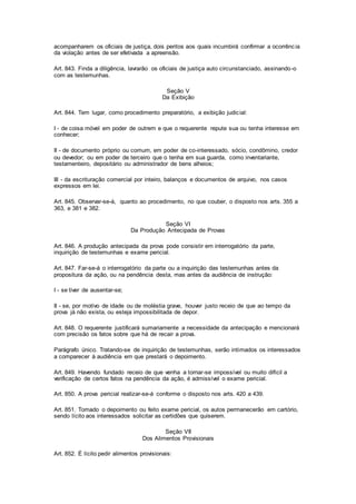 acompanharem os oficiais de justiça, dois peritos aos quais incumbirá confirmar a ocorrênc ia 
da violação antes de ser efetivada a apreensão. 
Art. 843. Finda a diligência, lavrarão os oficiais de justiça auto circunstanciado, assinando-o 
com as testemunhas. 
Seção V 
Da Exibição 
Art. 844. Tem lugar, como procedimento preparatório, a exibição judicial: 
I - de coisa móvel em poder de outrem e que o requerente repute sua ou tenha interesse em 
conhecer; 
II - de documento próprio ou comum, em poder de co-interessado, sócio, condômino, credor 
ou devedor; ou em poder de terceiro que o tenha em sua guarda, como inventariante, 
testamenteiro, depositário ou administrador de bens alheios; 
III - da escrituração comercial por inteiro, balanços e documentos de arquivo, nos casos 
expressos em lei. 
Art. 845. Observar-se-á, quanto ao procedimento, no que couber, o disposto nos arts. 355 a 
363, e 381 e 382. 
Seção VI 
Da Produção Antecipada de Provas 
Art. 846. A produção antecipada da prova pode consistir em interrogatório da parte, 
inquirição de testemunhas e exame pericial. 
Art. 847. Far-se-á o interrogatório da parte ou a inquirição das testemunhas antes da 
propositura da ação, ou na pendência desta, mas antes da audiência de instrução: 
I - se tiver de ausentar-se; 
II - se, por motivo de idade ou de moléstia grave, houver justo receio de que ao tempo da 
prova já não exista, ou esteja impossibilitada de depor. 
Art. 848. O requerente justificará sumariamente a necessidade da antecipação e mencionará 
com precisão os fatos sobre que há de recair a prova. 
Parágrafo único. Tratando-se de inquirição de testemunhas, serão intimados os interessados 
a comparecer à audiência em que prestará o depoimento. 
Art. 849. Havendo fundado receio de que venha a tornar-se impossível ou muito difícil a 
verificação de certos fatos na pendência da ação, é admissível o exame pericial. 
Art. 850. A prova pericial realizar-se-á conforme o disposto nos arts. 420 a 439. 
Art. 851. Tomado o depoimento ou feito exame pericial, os autos permanecerão em cartório, 
sendo lícito aos interessados solicitar as certidões que quiserem. 
Seção VII 
Dos Alimentos Provisionais 
Art. 852. É lícito pedir alimentos provisionais: 
 