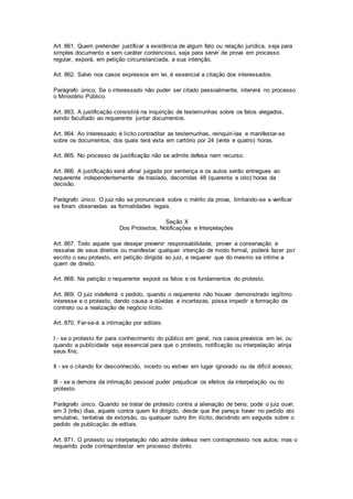 Art. 861. Quem pretender justificar a existência de algum fato ou relação jurídica, seja para 
simples documento e sem caráter contencioso, seja para servir de prova em processo 
regular, exporá, em petição circunstanciada, a sua intenção. 
Art. 862. Salvo nos casos expressos em lei, é essencial a citação dos interessados. 
Parágrafo único. Se o interessado não puder ser citado pessoalmente, intervirá no processo 
o Ministério Público. 
Art. 863. A justificação consistirá na inquirição de testemunhas sobre os fatos alegados, 
sendo facultado ao requerente juntar documentos. 
Art. 864. Ao interessado é lícito contraditar as testemunhas, reinquiri-las e manifestar-se 
sobre os documentos, dos quais terá vista em cartório por 24 (vinte e quatro) horas. 
Art. 865. No processo de justificação não se admite defesa nem recurso. 
Art. 866. A justificação será afinal julgada por sentença e os autos serão entregues ao 
requerente independentemente de traslado, decorridas 48 (quarenta e oito) horas da 
decisão. 
Parágrafo único. O juiz não se pronunciará sobre o mérito da prova, limitando-se a verificar 
se foram observadas as formalidades legais. 
Seção X 
Dos Protestos, Notificações e Interpelações 
Art. 867. Todo aquele que desejar prevenir responsabilidade, prover a conservação e 
ressalva de seus direitos ou manifestar qualquer intenção de modo formal, poderá fazer por 
escrito o seu protesto, em petição dirigida ao juiz, e requerer que do mesmo se intime a 
quem de direito. 
Art. 868. Na petição o requerente exporá os fatos e os fundamentos do protesto. 
Art. 869. O juiz indeferirá o pedido, quando o requerente não houver demonstrado legítimo 
interesse e o protesto, dando causa a dúvidas e incertezas, possa impedir a formação de 
contrato ou a realização de negócio lícito. 
Art. 870. Far-se-á a intimação por editais: 
I - se o protesto for para conhecimento do público em geral, nos casos previstos em lei, ou 
quando a publicidade seja essencial para que o protesto, notificação ou interpelação atinja 
seus fins; 
II - se o citando for desconhecido, incerto ou estiver em lugar ignorado ou de difícil acesso; 
III - se a demora da intimação pessoal puder prejudicar os efeitos da interpelação ou do 
protesto. 
Parágrafo único. Quando se tratar de protesto contra a alienação de bens, pode o juiz ouvir, 
em 3 (três) dias, aquele contra quem foi dirigido, desde que Ihe pareça haver no pedido ato 
emulativo, tentativa de extorsão, ou qualquer outro fim ilícito, decidindo em seguida sobre o 
pedido de publicação de editais. 
Art. 871. O protesto ou interpelação não admite defesa nem contraprotesto nos autos; mas o 
requerido pode contraprotestar em processo distinto. 
 