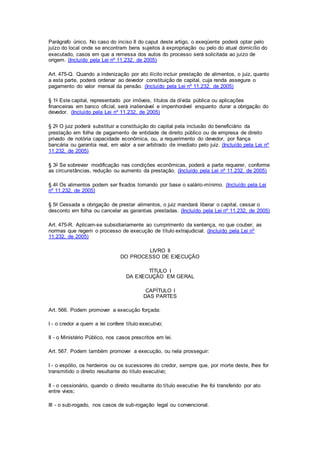 Parágrafo único. No caso do inciso II do caput deste artigo, o exeqüente poderá optar pelo 
juízo do local onde se encontram bens sujeitos à expropriação ou pelo do atual domicílio do 
executado, casos em que a remessa dos autos do processo será solicitada ao juízo de 
origem. (Incluído pela Lei nº 11.232, de 2005) 
Art. 475-Q. Quando a indenização por ato ilícito incluir prestação de alimentos, o juiz, quanto 
a esta parte, poderá ordenar ao devedor constituição de capital, cuja renda assegure o 
pagamento do valor mensal da pensão. (Incluído pela Lei nº 11.232, de 2005) 
§ 1o Este capital, representado por imóveis, títulos da dívida pública ou aplicações 
financeiras em banco oficial, será inalienável e impenhorável enquanto durar a obrigação do 
devedor. (Incluído pela Lei nº 11.232, de 2005) 
§ 2o O juiz poderá substituir a constituição do capital pela inclusão do beneficiário da 
prestação em folha de pagamento de entidade de direito público ou de empresa de direito 
privado de notória capacidade econômica, ou, a requerimento do devedor, por fiança 
bancária ou garantia real, em valor a ser arbitrado de imediato pelo juiz. (Incluído pela Lei nº 
11.232, de 2005) 
§ 3o Se sobrevier modificação nas condições econômicas, poderá a parte requerer, conforme 
as circunstâncias, redução ou aumento da prestação. (Incluído pela Lei nº 11.232, de 2005) 
§ 4o Os alimentos podem ser fixados tomando por base o salário-mínimo. (Incluído pela Lei 
nº 11.232, de 2005) 
§ 5o Cessada a obrigação de prestar alimentos, o juiz mandará liberar o capital, cessar o 
desconto em folha ou cancelar as garantias prestadas. (Incluído pela Lei nº 11.232, de 2005) 
Art. 475-R. Aplicam-se subsidiariamente ao cumprimento da sentença, no que couber, as 
normas que regem o processo de execução de título extrajudicial. (Incluído pela Lei nº 
11.232, de 2005) 
LIVRO II 
DO PROCESSO DE EXECUÇÃO 
TÍTULO I 
DA EXECUÇÃO EM GERAL 
CAPÍTULO I 
DAS PARTES 
Art. 566. Podem promover a execução forçada: 
I - o credor a quem a lei confere título executivo; 
II - o Ministério Público, nos casos prescritos em lei. 
Art. 567. Podem também promover a execução, ou nela prosseguir: 
I - o espólio, os herdeiros ou os sucessores do credor, sempre que, por morte deste, Ihes for 
transmitido o direito resultante do título executivo; 
II - o cessionário, quando o direito resultante do título executivo Ihe foi transferido por ato 
entre vivos; 
III - o sub-rogado, nos casos de sub-rogação legal ou convencional. 
 