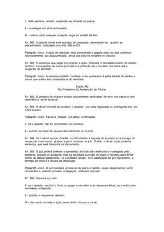 I - viola penhora, arresto, seqüestro ou imissão na posse; 
II - prossegue em obra embargada; 
III - pratica outra qualquer inovação ilegal no estado de fato. 
Art. 880. A petição inicial será autuada em separado, observando-se, quanto ao 
procedimento, o disposto nos arts. 802 e 803. 
Parágrafo único. A ação de atentado será processada e julgada pelo juiz que conheceu 
originariamente da causa principal, ainda que esta se encontre no tribunal. 
Art. 881. A sentença, que julgar procedente a ação, ordenará o restabelecimento do estado 
anterior, a suspensão da causa principal e a proibição de o réu falar nos autos até a 
purgação do atentado. 
Parágrafo único. A sentença poderá condenar o réu a ressarcir à parte lesada as perdas e 
danos que sofreu em conseqüência do atentado. 
Seção XIV 
Do Protesto e da Apreensão de Títulos 
Art. 882. O protesto de títulos e contas judicialmente verificadas far-se-á nos casos e com 
observância da lei especial. 
Art. 883. O oficial intimará do protesto o devedor, por carta registrada ou entregando-lhe em 
mãos o aviso. 
Parágrafo único. Far-se-á, todavia, por edital, a intimação: 
I - se o devedor não for encontrado na comarca; 
II - quando se tratar de pessoa desconhecida ou incerta. 
Art. 884. Se o oficial opuser dúvidas ou dificuldades à tomada do protesto ou à entrega do 
respectivo instrumento, poderá a parte reclamar ao juiz. Ouvido o oficial, o juiz proferirá 
sentença, que será transcrita no instrumento. 
Art. 885. O juiz poderá ordenar a apreensão de título não restituído ou sonegado pelo 
emitente, sacado ou aceitante; mas só decretará a prisão de quem o recebeu para firmar 
aceite ou efetuar pagamento, se o portador provar, com justificação ou por documento, a 
entrega do título e a recusa da devolução. 
Parágrafo único. O juiz mandará processar de plano o pedido, ouvirá depoimentos se for 
necessário e, estando provada a alegação, ordenará a prisão. 
Art. 886. Cessará a prisão: 
I - se o devedor restituir o título, ou pagar o seu valor e as despesas feitas, ou o exibir para 
ser levado a depósito; 
II - quando o requerente desistir; 
III - não sendo iniciada a ação penal dentro do prazo da lei; 
 