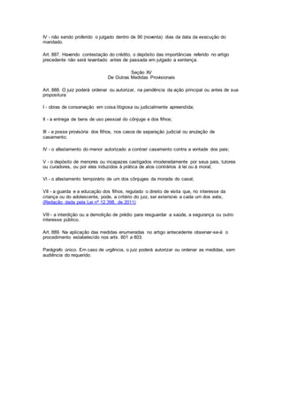IV - não sendo proferido o julgado dentro de 90 (noventa) dias da data da execução do 
mandado. 
Art. 887. Havendo contestação do crédito, o depósito das importâncias referido no artigo 
precedente não será levantado antes de passada em julgado a sentença. 
Seção XV 
De Outras Medidas Provisionais 
Art. 888. O juiz poderá ordenar ou autorizar, na pendência da ação principal ou antes de sua 
propositura: 
I - obras de conservação em coisa litigiosa ou judicialmente apreendida; 
II - a entrega de bens de uso pessoal do cônjuge e dos filhos; 
III - a posse provisória dos filhos, nos casos de separação judicial ou anulação de 
casamento; 
IV - o afastamento do menor autorizado a contrair casamento contra a vontade dos pais; 
V - o depósito de menores ou incapazes castigados imoderadamente por seus pais, tutores 
ou curadores, ou por eles induzidos à prática de atos contrários à lei ou à moral; 
Vl - o afastamento temporário de um dos cônjuges da morada do casal; 
VII - a guarda e a educação dos filhos, regulado o direito de visita que, no interesse da 
criança ou do adolescente, pode, a critério do juiz, ser extensivo a cada um dos avós; 
(Redação dada pela Lei nº 12.398, de 2011) 
Vlll - a interdição ou a demolição de prédio para resguardar a saúde, a segurança ou outro 
interesse público. 
Art. 889. Na aplicação das medidas enumeradas no artigo antecedente observar-se-á o 
procedimento estabelecido nos arts. 801 a 803. 
Parágrafo único. Em caso de urgência, o juiz poderá autorizar ou ordenar as medidas, sem 
audiência do requerido. 
