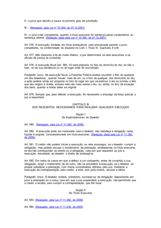 II - o juízo que decidiu a causa no primeiro grau de jurisdição; 
III - (Revogado pela Lei nº 10.358, de 27.12.2001) 
IV - o juízo cível competente, quando o título executivo for sentença penal condenatória ou 
sentença arbitral. (Redação dada pela Lei nº 10.358, de 27.12.2001) 
Art. 576. A execução, fundada em título extrajudicial, será processada perante o juízo 
competente, na conformidade do disposto no Livro I, Título IV, Capítulos II e III. 
Art. 577. Não dispondo a lei de modo diverso, o juiz determinará os atos executivos e os 
oficiais de justiça os cumprirão. 
Art. 578. A execução fiscal (art. 585, Vl) será proposta no foro do domicílio do réu; se não o 
tiver, no de sua residência ou no do lugar onde for encontrado. 
Parágrafo único. Na execução fiscal, a Fazenda Pública poderá escolher o foro de qualquer 
um dos devedores, quando houver mais de um, ou o foro de qualquer dos domicílios do réu; 
a ação poderá ainda ser proposta no foro do lugar em que se praticou o ato ou ocorreu o fato 
que deu origem à dívida, embora nele não mais resida o réu, ou, ainda, no foro da situação 
dos bens, quando a dívida deles se originar. 
Art. 579. Sempre que, para efetivar a execução, for necessário o emprego da força policial, o 
juiz a requisitará. 
CAPÍTULO III 
DOS REQUISITOS NECESSÁRIOS PARA REALIZAR QUALQUER EXECUÇÃO 
Seção I 
Do Inadimplemento do Devedor 
Art. 580. (Revogado pela Lei nº 11.382, de 2006) 
Art. 580. A execução pode ser instaurada caso o devedor não satisfaça a obrigação certa, 
líquida e exigível, consubstanciada em título executivo. (Redação dada pela Lei nº 11.382, 
de 2006). 
Art. 581. O credor não poderá iniciar a execução, ou nela prosseguir, se o devedor cumprir a 
obrigação; mas poderá recusar o recebimento da prestação, estabelecida no título executivo, 
se ela não corresponder ao direito ou à obrigação; caso em que requererá ao juiz a 
execução, ressalvado ao devedor o direito de embargá-la. 
Art. 582. Em todos os casos em que é defeso a um contraente, antes de cumprida a sua 
obrigação, exigir o implemento da do outro, não se procederá à execução, se o devedor se 
propõe satisfazer a prestação, com meios considerados idôneos pelo juiz, mediante a 
execução da contraprestação pelo credor, e este, sem justo motivo, recusar a oferta. 
Parágrafo único. O devedor poderá, entretanto, exonerar-se da obrigação, depositando em 
juízo a prestação ou a coisa; caso em que o juiz suspenderá a execução, não permitindo que 
o credor a receba, sem cumprir a contraprestação, que Ihe tocar. 
Seção II 
Do Título Executivo 
Art. 583. (Revogado pela Lei nº 11.382, de 2006) 
Art. 584. (Revogado pela Lei nº 11.232, de 2005) 
 